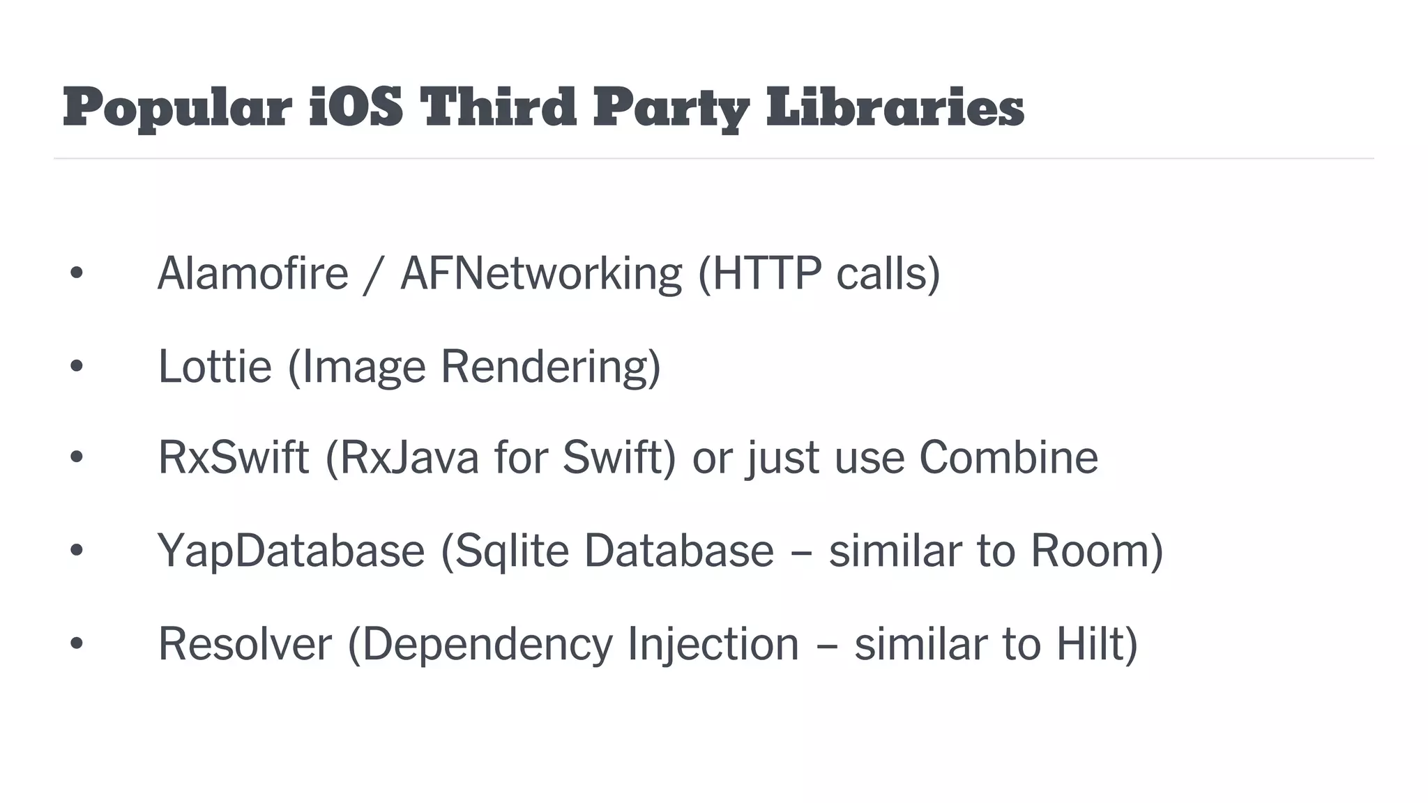 Popular iOS Third Party Libraries
• Alamofire / AFNetworking (HTTP calls)
• Lottie (Image Rendering)
• RxSwift (RxJava for Swift) or just use Combine
• YapDatabase (Sqlite Database – similar to Room)
• Resolver (Dependency Injection – similar to Hilt)
 