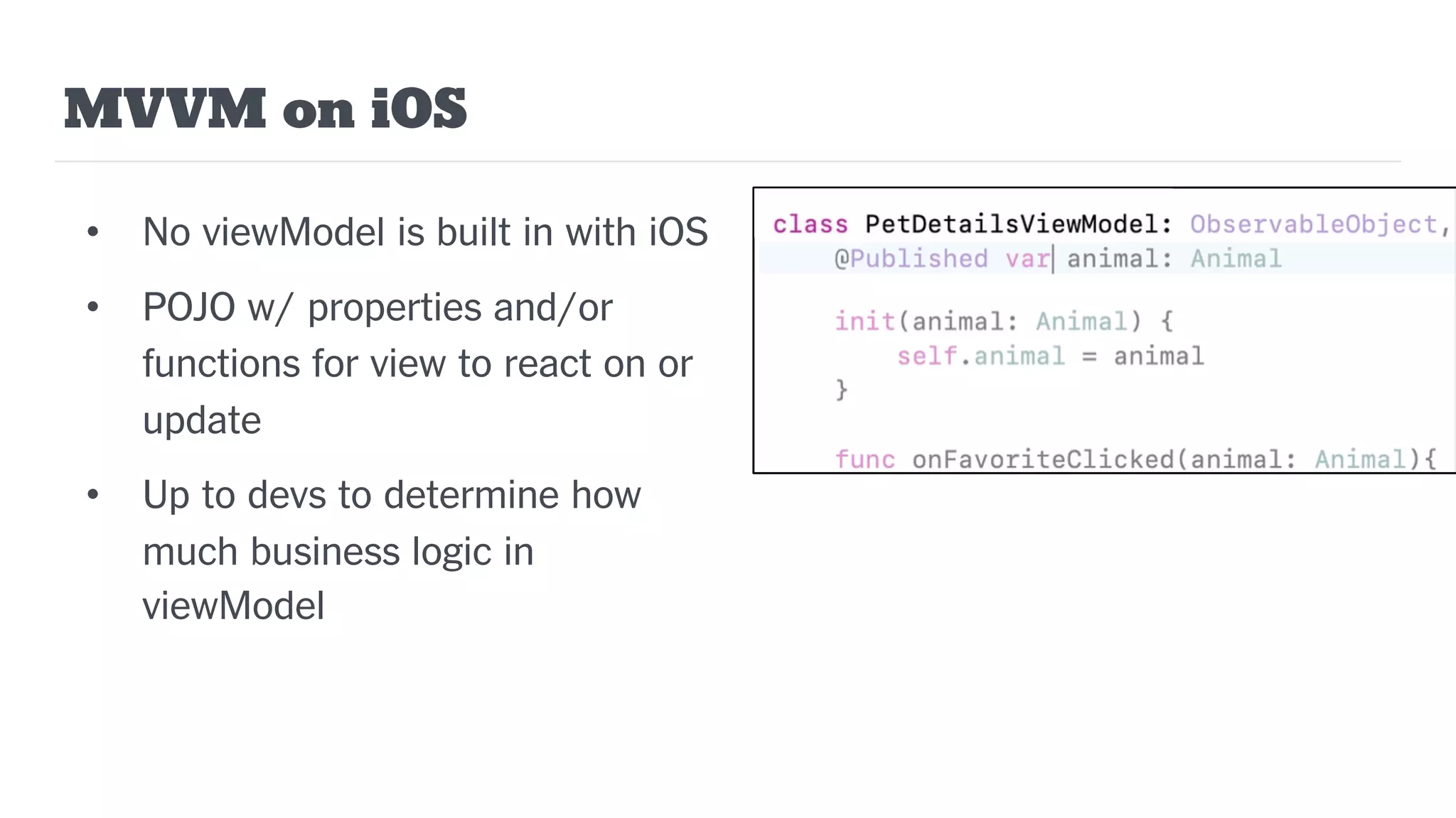 MVVM on iOS
• No viewModel is built in with iOS
• POJO w/ properties and/or
functions for view to react on or
update
• Up to devs to determine how
much business logic in
viewModel
 