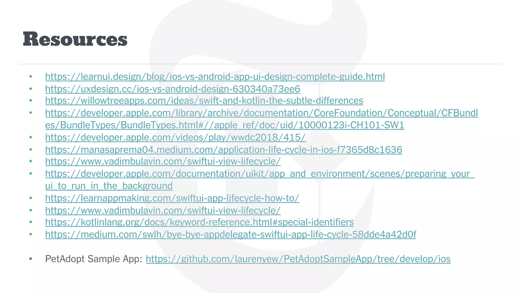 Resources
• https://learnui.design/blog/ios-vs-android-app-ui-design-complete-guide.html
• https://uxdesign.cc/ios-vs-android-design-630340a73ee6
• https://willowtreeapps.com/ideas/swift-and-kotlin-the-subtle-differences
• https://developer.apple.com/library/archive/documentation/CoreFoundation/Conceptual/CFBundl
es/BundleTypes/BundleTypes.html#//apple_ref/doc/uid/10000123i-CH101-SW1
• https://developer.apple.com/videos/play/wwdc2018/415/
• https://manasaprema04.medium.com/application-life-cycle-in-ios-f7365d8c1636
• https://www.vadimbulavin.com/swiftui-view-lifecycle/
• https://developer.apple.com/documentation/uikit/app_and_environment/scenes/preparing_your_
ui_to_run_in_the_background
• https://learnappmaking.com/swiftui-app-lifecycle-how-to/
• https://www.vadimbulavin.com/swiftui-view-lifecycle/
• https://kotlinlang.org/docs/keyword-reference.html#special-identifiers
• https://medium.com/swlh/bye-bye-appdelegate-swiftui-app-life-cycle-58dde4a42d0f
• PetAdopt Sample App: https://github.com/laurenyew/PetAdoptSampleApp/tree/develop/ios
 