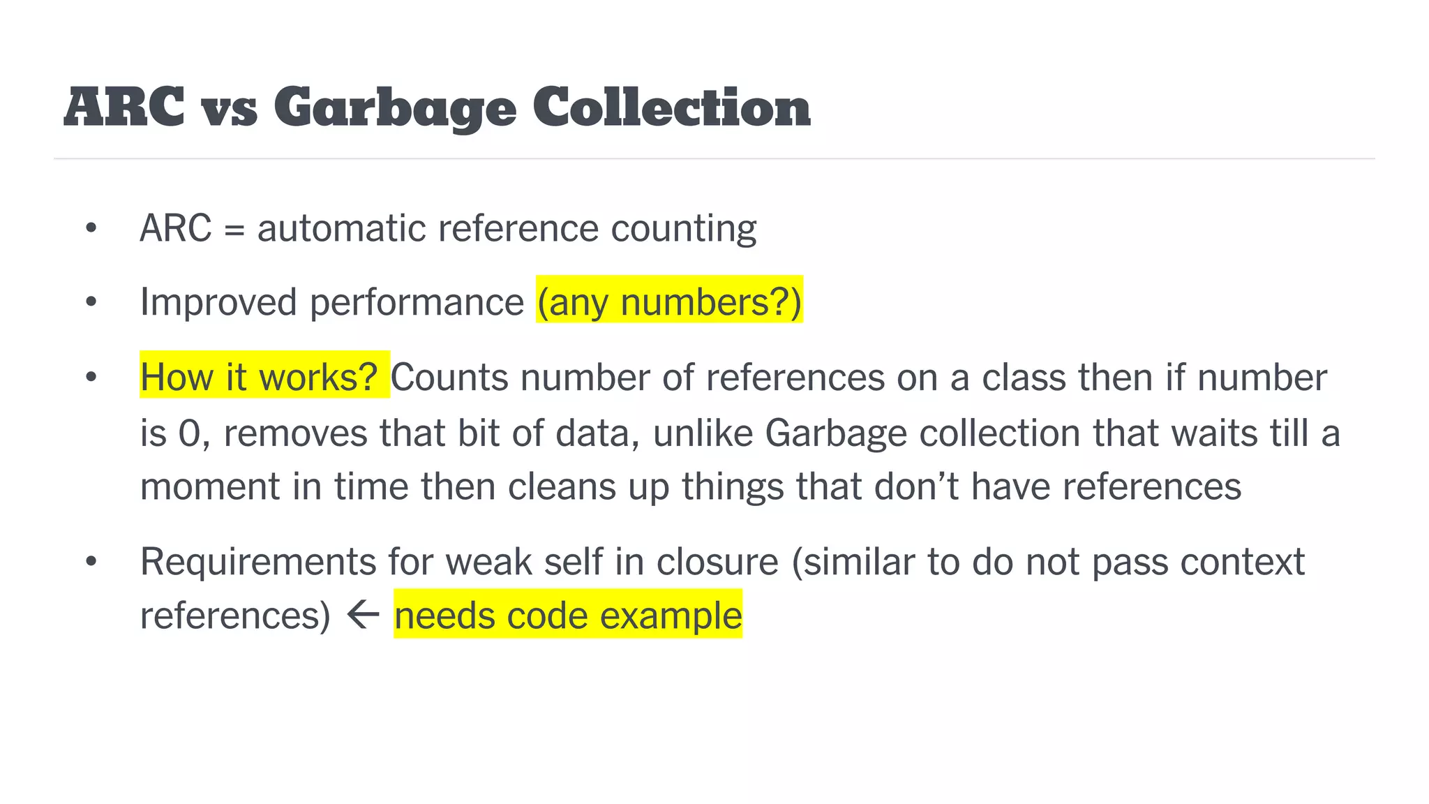 ARC vs Garbage Collection
• ARC = automatic reference counting
• Improved performance (any numbers?)
• How it works? Counts number of references on a class then if number
is 0, removes that bit of data, unlike Garbage collection that waits till a
moment in time then cleans up things that don’t have references
• Requirements for weak self in closure (similar to do not pass context
references) ß needs code example
 