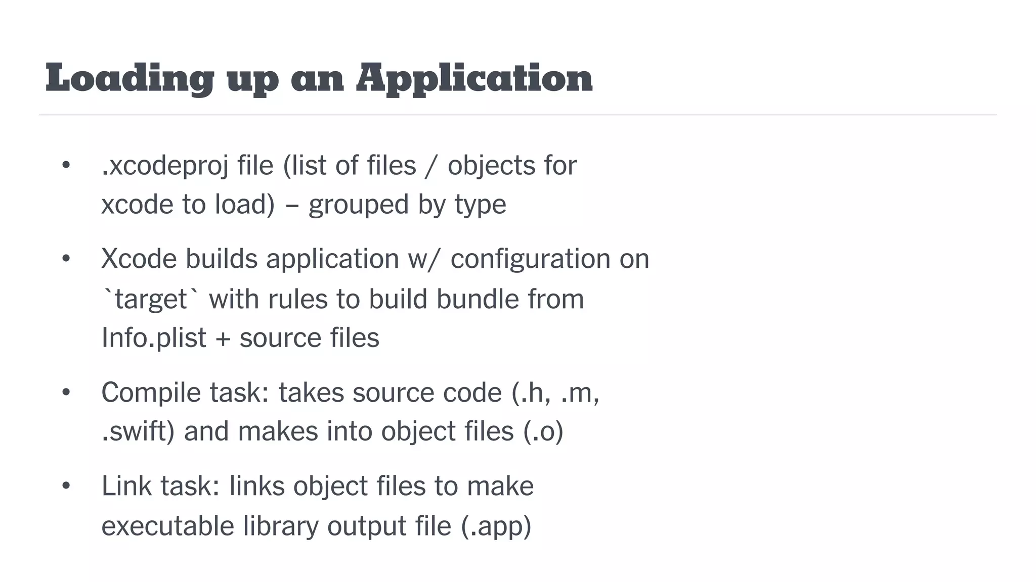 Loading up an Application
• .xcodeproj file (list of files / objects for
xcode to load) – grouped by type
• Xcode builds application w/ configuration on
`target` with rules to build bundle from
Info.plist + source files
• Compile task: takes source code (.h, .m,
.swift) and makes into object files (.o)
• Link task: links object files to make
executable library output file (.app)
 
