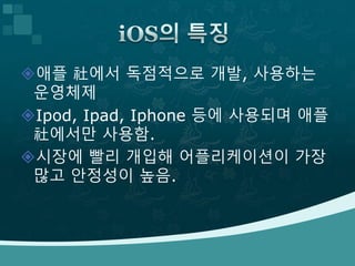 애플 社에서 독점적으로 개발, 사용하는
운영체제
Ipod, Ipad, Iphone 등에 사용되며 애플
社에서만 사용함.
시장에 빨리 개입해 어플리케이션이 가장
많고 안정성이 높음.
 