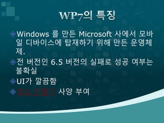 Windows 를 만든 Microsoft 사에서 모바
일 디바이스에 탑재하기 위해 만든 운영체
제.
전 버전인 6.5 버전의 실패로 성공 여부는
불확실
UI가 깔끔함
최소 단말기 사양 부여
 