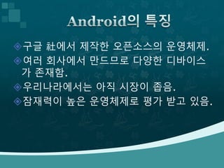 구글 社에서 제작한 오픈소스의 운영체제.
여러 회사에서 만드므로 다양한 디바이스
가 존재함.
우리나라에서는 아직 시장이 좁음.
잠재력이 높은 운영체제로 평가 받고 있음.
 