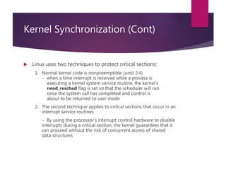 Kernel Synchronization (Cont)
 Linux uses two techniques to protect critical sections:
1. Normal kernel code is nonpreemptible (until 2.4)
– when a time interrupt is received while a process is
executing a kernel system service routine, the kernel’s
need_resched flag is set so that the scheduler will run
once the system call has completed and control is
about to be returned to user mode
2. The second technique applies to critical sections that occur in an
interrupt service routines
– By using the processor’s interrupt control hardware to disable
interrupts during a critical section, the kernel guarantees that it
can proceed without the risk of concurrent access of shared
data structures
 