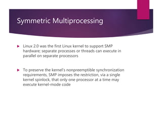 Symmetric Multiprocessing
 Linux 2.0 was the first Linux kernel to support SMP
hardware; separate processes or threads can execute in
parallel on separate processors
 To preserve the kernel’s nonpreemptible synchronization
requirements, SMP imposes the restriction, via a single
kernel spinlock, that only one processor at a time may
execute kernel-mode code
 