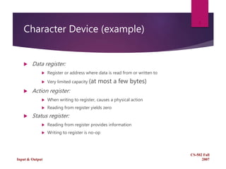 Character Device (example)
 Data register:
 Register or address where data is read from or written to
 Very limited capacity (at most a few bytes)
 Action register:
 When writing to register, causes a physical action
 Reading from register yields zero
 Status register:
 Reading from register provides information
 Writing to register is no-op
CS-502 Fall
2007Input & Output
2
 