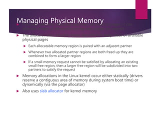 Managing Physical Memory The page allocator allocates and frees all physical pages; it can
allocate ranges of physically-contiguous pages on request
 The allocator uses a buddy-heap algorithm to keep track of available
physical pages
 Each allocatable memory region is paired with an adjacent partner
 Whenever two allocated partner regions are both freed up they are
combined to form a larger region
 If a small memory request cannot be satisfied by allocating an existing
small free region, then a larger free region will be subdivided into two
partners to satisfy the request
 Memory allocations in the Linux kernel occur either statically (drivers
reserve a contiguous area of memory during system boot time) or
dynamically (via the page allocator)
 Also uses slab allocator for kernel memory
 