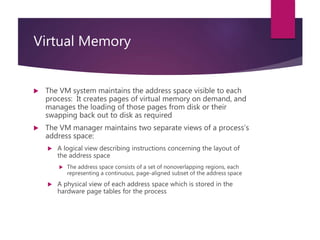 Virtual Memory
 The VM system maintains the address space visible to each
process: It creates pages of virtual memory on demand, and
manages the loading of those pages from disk or their
swapping back out to disk as required
 The VM manager maintains two separate views of a process’s
address space:
 A logical view describing instructions concerning the layout of
the address space
 The address space consists of a set of nonoverlapping regions, each
representing a continuous, page-aligned subset of the address space
 A physical view of each address space which is stored in the
hardware page tables for the process
 