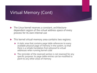 Virtual Memory (Cont)
 The Linux kernel reserves a constant, architecture-
dependent region of the virtual address space of every
process for its own internal use
 This kernel virtual-memory area contains two regions:
 A static area that contains page table references to every
available physical page of memory in the system, so that
there is a simple translation from physical to virtual
addresses when running kernel code
 The reminder of the reserved section is not reserved for any
specific purpose; its page-table entries can be modified to
point to any other areas of memory
 