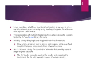 Executing and Loading User Programs
 Linux maintains a table of functions for loading programs; it gives
each function the opportunity to try loading the given file when an
exec system call is made
 The registration of multiple loader routines allows Linux to support
both the ELF and a.out binary formats
 Initially, binary-file pages are mapped into virtual memory
 Only when a program tries to access a given page will a page fault
result in that page being loaded into physical memory
 An ELF-format binary file consists of a header followed by several
page-aligned sections
 The ELF loader works by reading the header and mapping the
sections of the file into separate regions of virtual memory
 