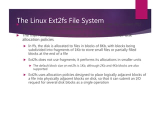 The Linux Ext2fs File System Ext2fs uses a mechanism similar to that of BSD Fast File System (ffs)
for locating data blocks belonging to a specific file
 The main differences between ext2fs and ffs concern their disk
allocation policies
 In ffs, the disk is allocated to files in blocks of 8Kb, with blocks being
subdivided into fragments of 1Kb to store small files or partially filled
blocks at the end of a file
 Ext2fs does not use fragments; it performs its allocations in smaller units
 The default block size on ext2fs is 1Kb, although 2Kb and 4Kb blocks are also
supported
 Ext2fs uses allocation policies designed to place logically adjacent blocks of
a file into physically adjacent blocks on disk, so that it can submit an I/O
request for several disk blocks as a single operation
 