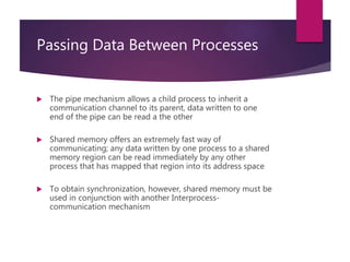 Passing Data Between Processes
 The pipe mechanism allows a child process to inherit a
communication channel to its parent, data written to one
end of the pipe can be read a the other
 Shared memory offers an extremely fast way of
communicating; any data written by one process to a shared
memory region can be read immediately by any other
process that has mapped that region into its address space
 To obtain synchronization, however, shared memory must be
used in conjunction with another Interprocess-
communication mechanism
 