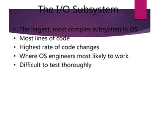 The I/O Subsystem
• The largest, most complex subsystem in OS
• Most lines of code
• Highest rate of code changes
• Where OS engineers most likely to work
• Difficult to test thoroughly
 