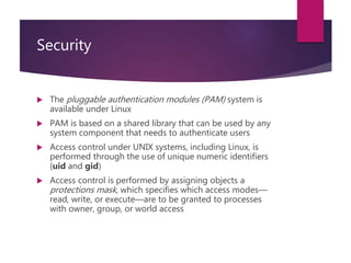 Security
 The pluggable authentication modules (PAM) system is
available under Linux
 PAM is based on a shared library that can be used by any
system component that needs to authenticate users
 Access control under UNIX systems, including Linux, is
performed through the use of unique numeric identifiers
(uid and gid)
 Access control is performed by assigning objects a
protections mask, which specifies which access modes—
read, write, or execute—are to be granted to processes
with owner, group, or world access
 