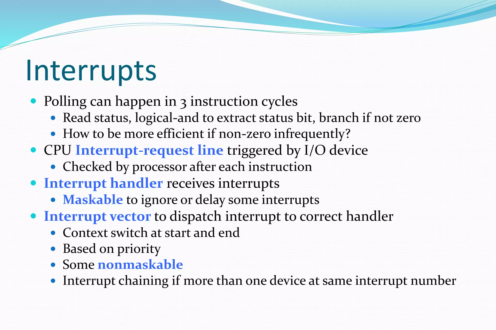 Interrupts
 Polling can happen in 3 instruction cycles
 Read status, logical-and to extract status bit, branch if not zero
 How to be more efficient if non-zero infrequently?
 CPU Interrupt-request line triggered by I/O device
 Checked by processor after each instruction
 Interrupt handler receives interrupts
 Maskable to ignore or delay some interrupts
 Interrupt vector to dispatch interrupt to correct handler
 Context switch at start and end
 Based on priority
 Some nonmaskable
 Interrupt chaining if more than one device at same interrupt number
 
