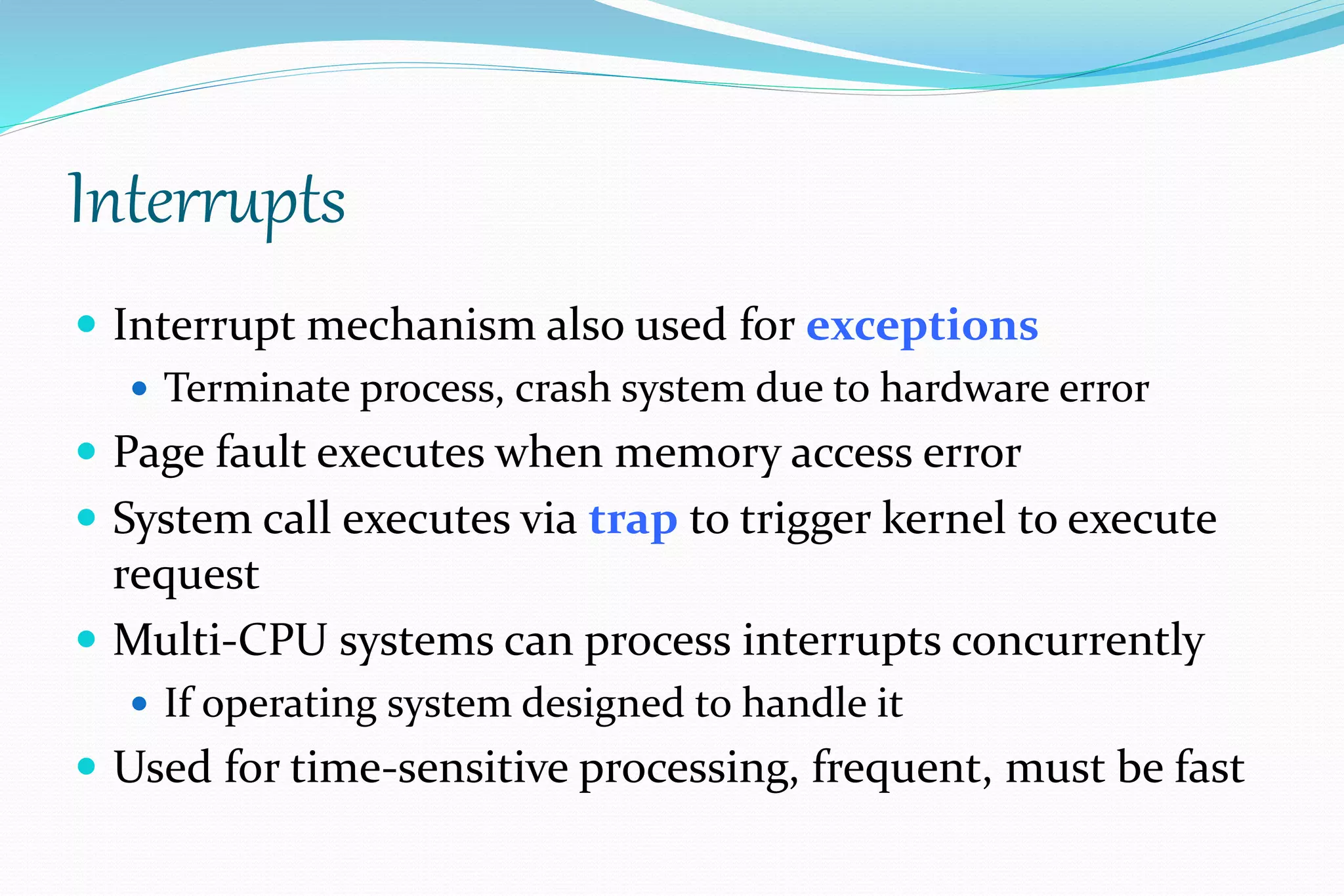 Interrupts
 Interrupt mechanism also used for exceptions
 Terminate process, crash system due to hardware error
 Page fault executes when memory access error
 System call executes via trap to trigger kernel to execute
request
 Multi-CPU systems can process interrupts concurrently
 If operating system designed to handle it
 Used for time-sensitive processing, frequent, must be fast
 