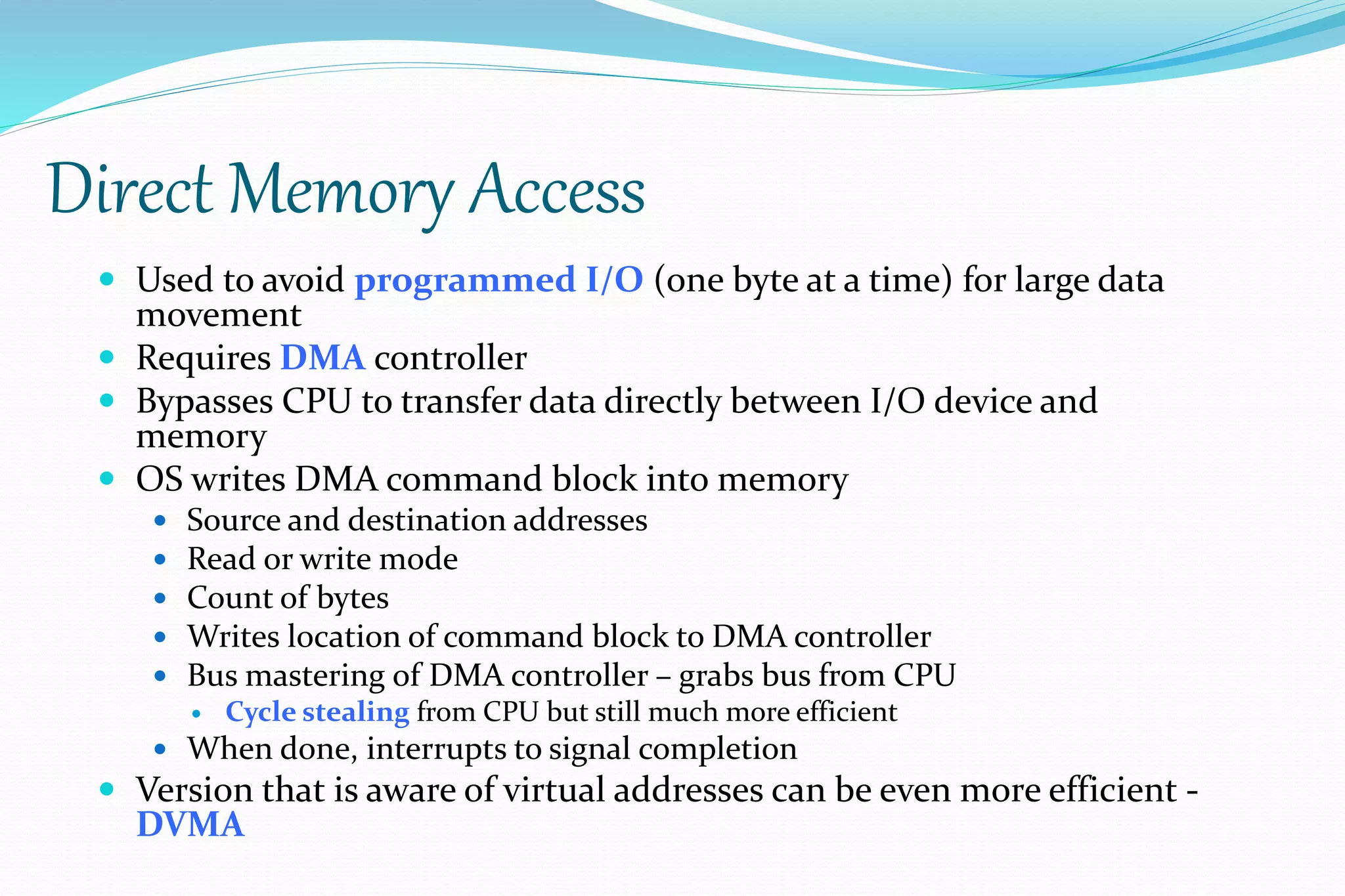 Direct Memory Access
 Used to avoid programmed I/O (one byte at a time) for large data
movement
 Requires DMA controller
 Bypasses CPU to transfer data directly between I/O device and
memory
 OS writes DMA command block into memory
 Source and destination addresses
 Read or write mode
 Count of bytes
 Writes location of command block to DMA controller
 Bus mastering of DMA controller – grabs bus from CPU
 Cycle stealing from CPU but still much more efficient
 When done, interrupts to signal completion
 Version that is aware of virtual addresses can be even more efficient -
DVMA
 
