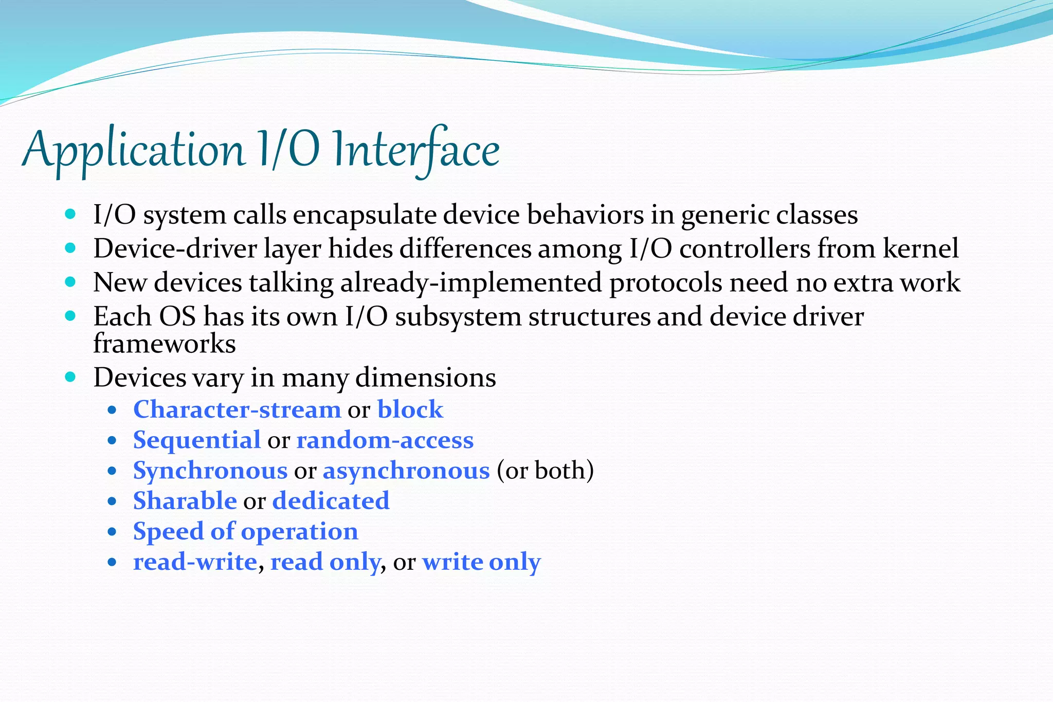 Application I/O Interface
 I/O system calls encapsulate device behaviors in generic classes
 Device-driver layer hides differences among I/O controllers from kernel
 New devices talking already-implemented protocols need no extra work
 Each OS has its own I/O subsystem structures and device driver
frameworks
 Devices vary in many dimensions
 Character-stream or block
 Sequential or random-access
 Synchronous or asynchronous (or both)
 Sharable or dedicated
 Speed of operation
 read-write, read only, or write only
 