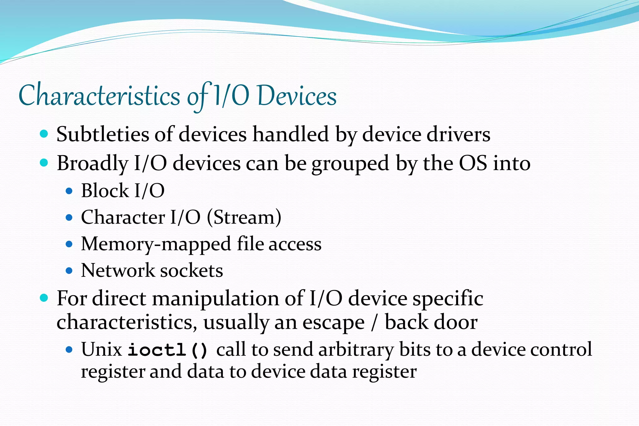 Characteristics of I/O Devices
 Subtleties of devices handled by device drivers
 Broadly I/O devices can be grouped by the OS into
 Block I/O
 Character I/O (Stream)
 Memory-mapped file access
 Network sockets
 For direct manipulation of I/O device specific
characteristics, usually an escape / back door
 Unix ioctl() call to send arbitrary bits to a device control
register and data to device data register
 
