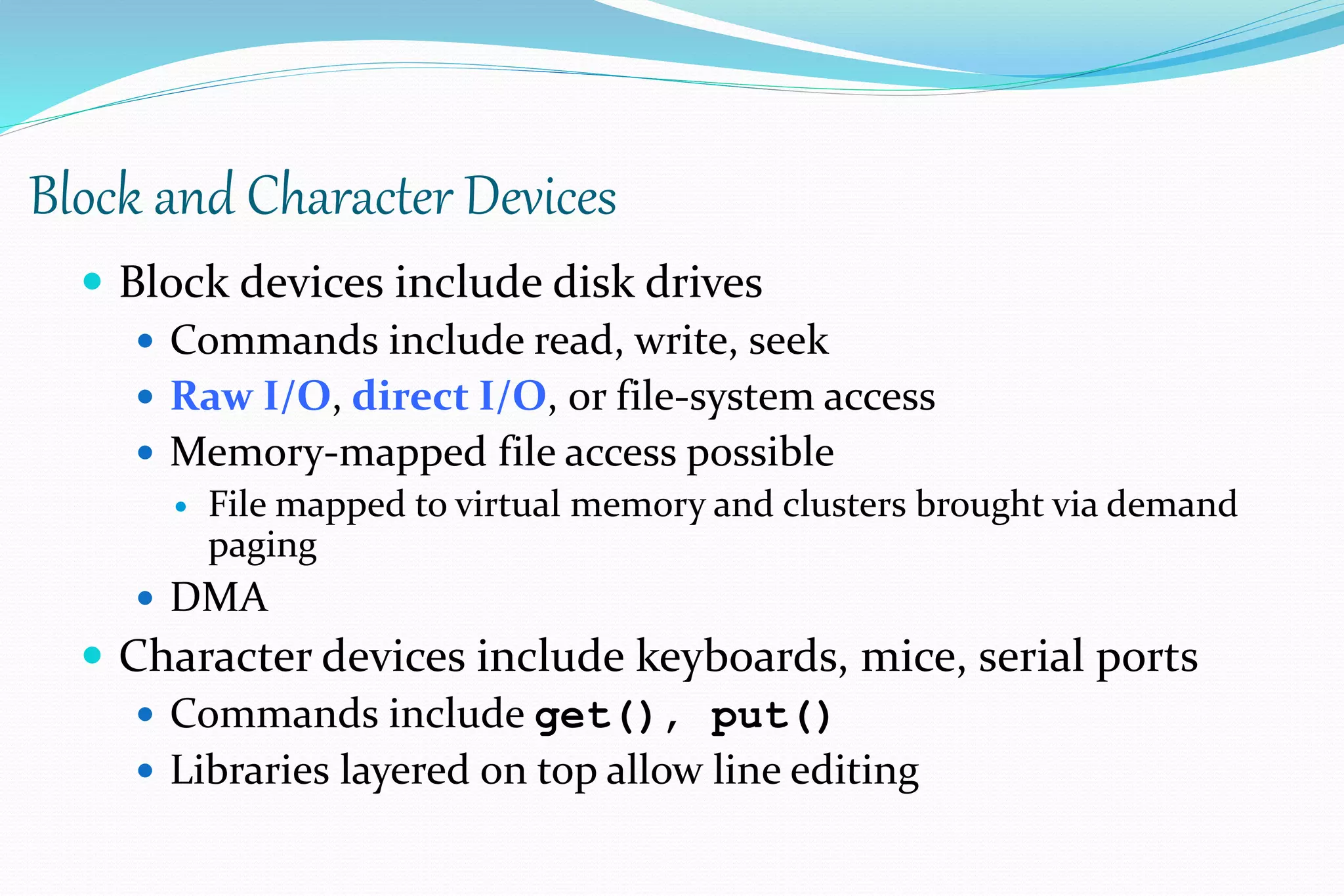 Block and Character Devices
 Block devices include disk drives
 Commands include read, write, seek
 Raw I/O, direct I/O, or file-system access
 Memory-mapped file access possible
 File mapped to virtual memory and clusters brought via demand
paging
 DMA
 Character devices include keyboards, mice, serial ports
 Commands include get(), put()
 Libraries layered on top allow line editing
 