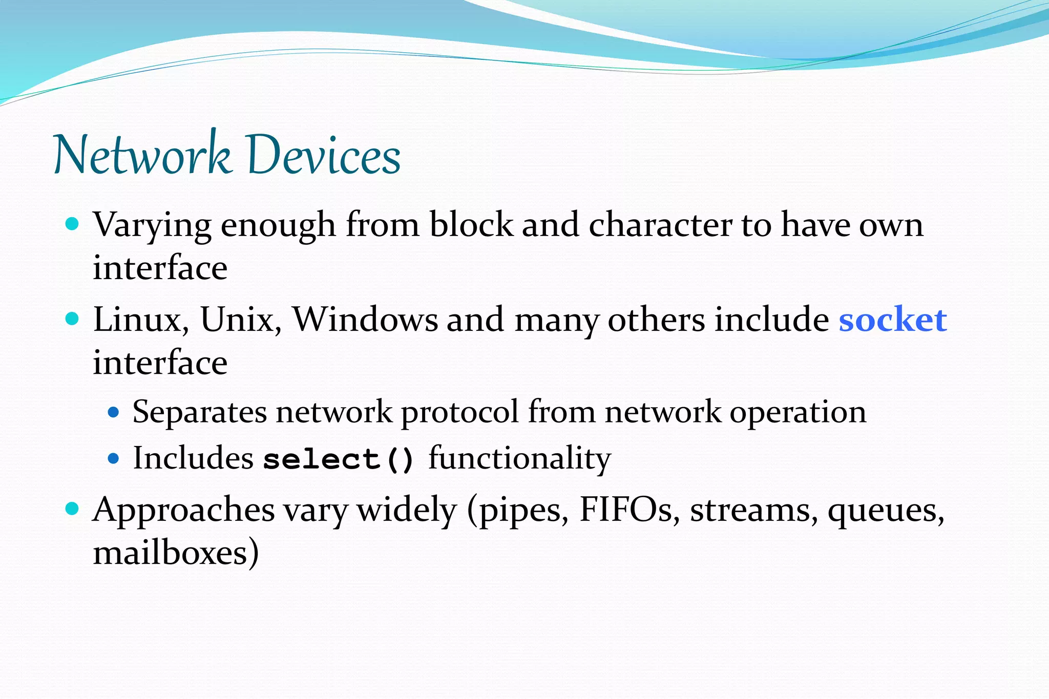 Network Devices
 Varying enough from block and character to have own
interface
 Linux, Unix, Windows and many others include socket
interface
 Separates network protocol from network operation
 Includes select() functionality
 Approaches vary widely (pipes, FIFOs, streams, queues,
mailboxes)
 