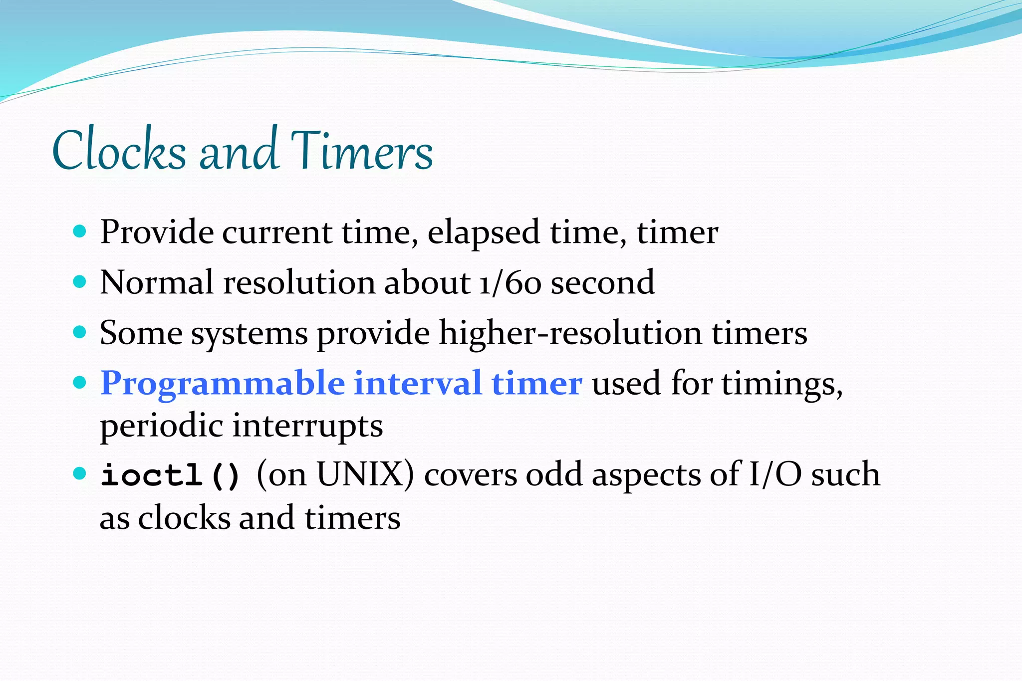 Clocks and Timers
 Provide current time, elapsed time, timer
 Normal resolution about 1/60 second
 Some systems provide higher-resolution timers
 Programmable interval timer used for timings,
periodic interrupts
 ioctl() (on UNIX) covers odd aspects of I/O such
as clocks and timers
 