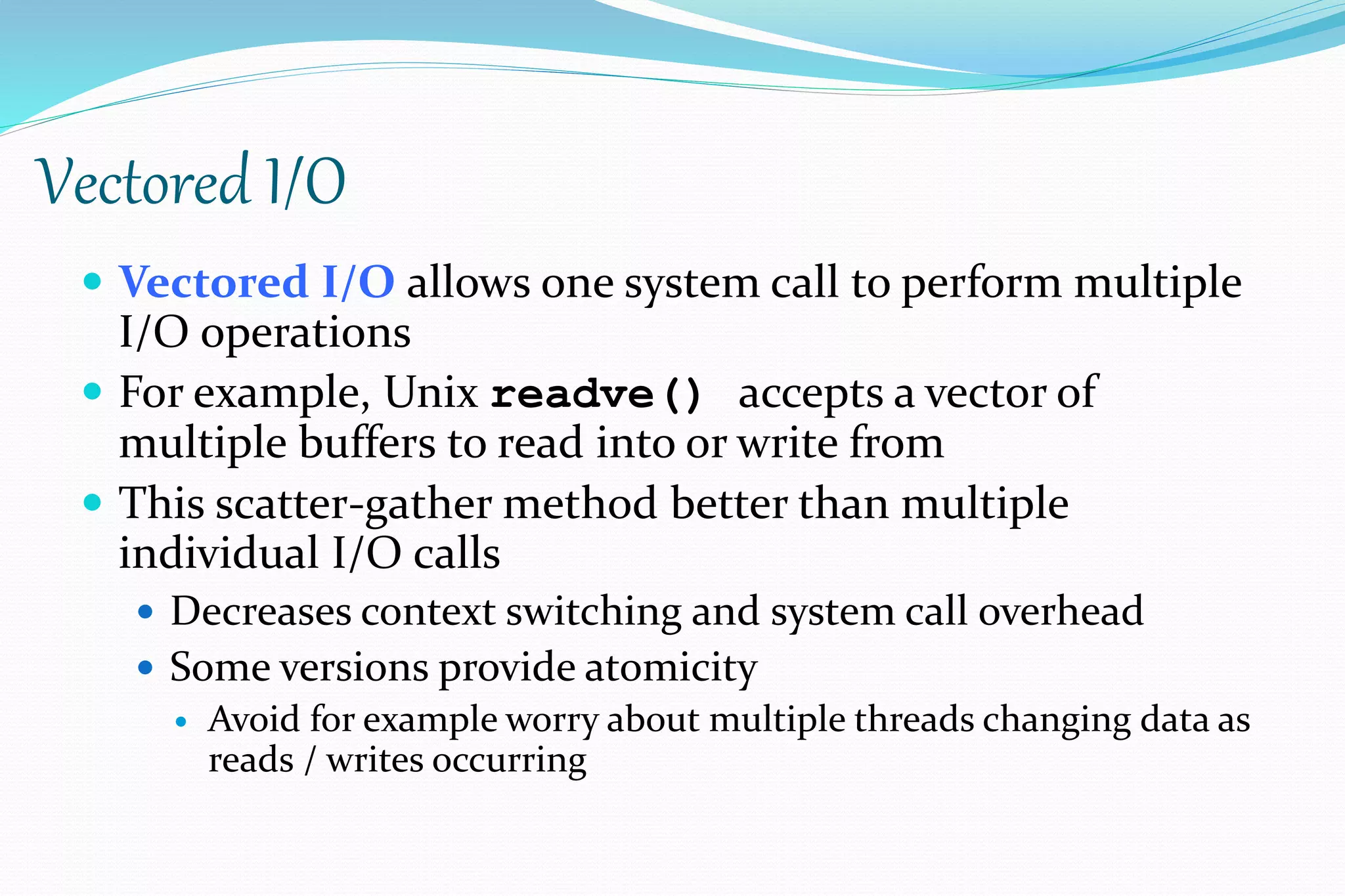 Vectored I/O
 Vectored I/O allows one system call to perform multiple
I/O operations
 For example, Unix readve() accepts a vector of
multiple buffers to read into or write from
 This scatter-gather method better than multiple
individual I/O calls
 Decreases context switching and system call overhead
 Some versions provide atomicity
 Avoid for example worry about multiple threads changing data as
reads / writes occurring
 