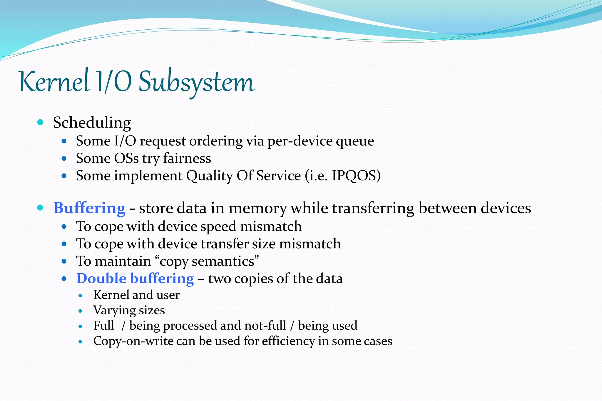 Kernel I/O Subsystem
 Scheduling
 Some I/O request ordering via per-device queue
 Some OSs try fairness
 Some implement Quality Of Service (i.e. IPQOS)
 Buffering - store data in memory while transferring between devices
 To cope with device speed mismatch
 To cope with device transfer size mismatch
 To maintain “copy semantics”
 Double buffering – two copies of the data
 Kernel and user
 Varying sizes
 Full / being processed and not-full / being used
 Copy-on-write can be used for efficiency in some cases
 