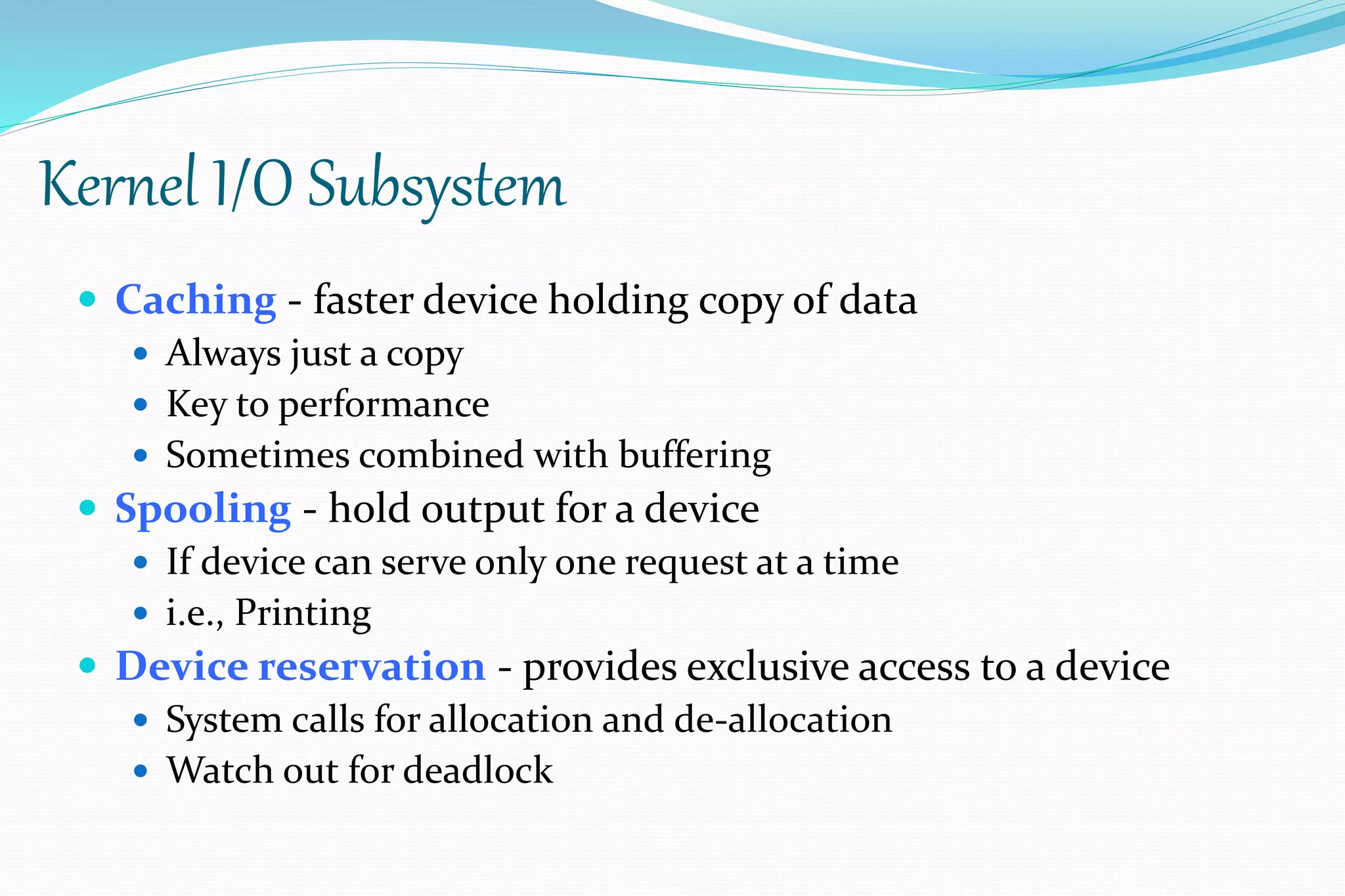 Kernel I/O Subsystem
 Caching - faster device holding copy of data
 Always just a copy
 Key to performance
 Sometimes combined with buffering
 Spooling - hold output for a device
 If device can serve only one request at a time
 i.e., Printing
 Device reservation - provides exclusive access to a device
 System calls for allocation and de-allocation
 Watch out for deadlock
 