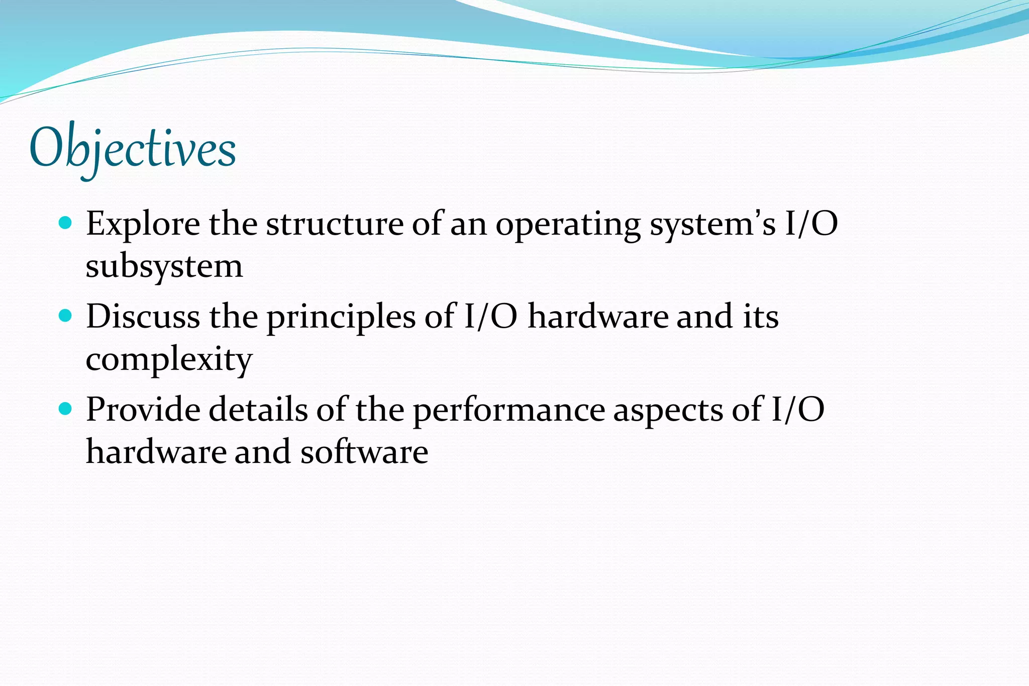 Objectives
 Explore the structure of an operating system’s I/O
subsystem
 Discuss the principles of I/O hardware and its
complexity
 Provide details of the performance aspects of I/O
hardware and software
 