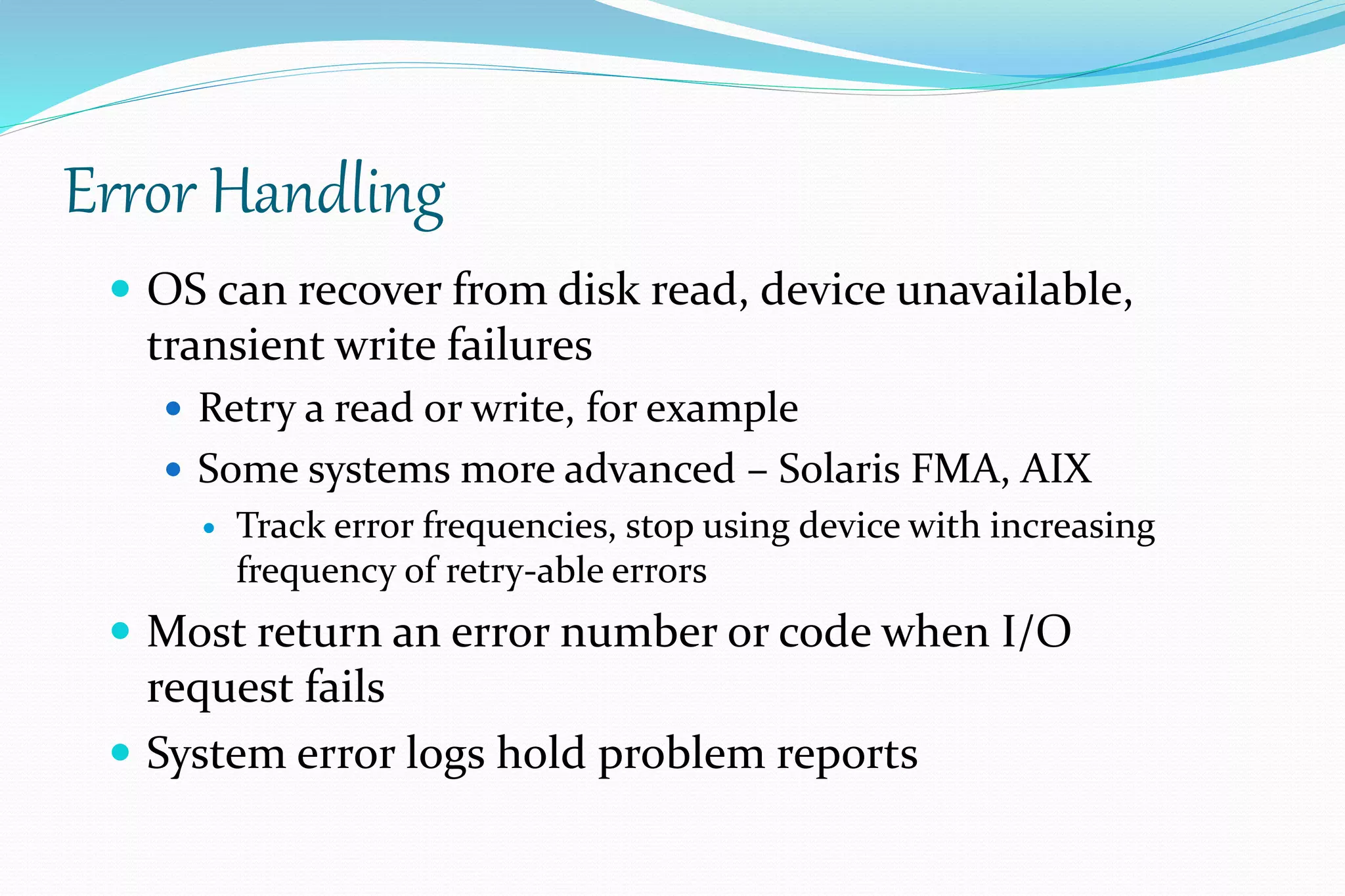 Error Handling
 OS can recover from disk read, device unavailable,
transient write failures
 Retry a read or write, for example
 Some systems more advanced – Solaris FMA, AIX
 Track error frequencies, stop using device with increasing
frequency of retry-able errors
 Most return an error number or code when I/O
request fails
 System error logs hold problem reports
 