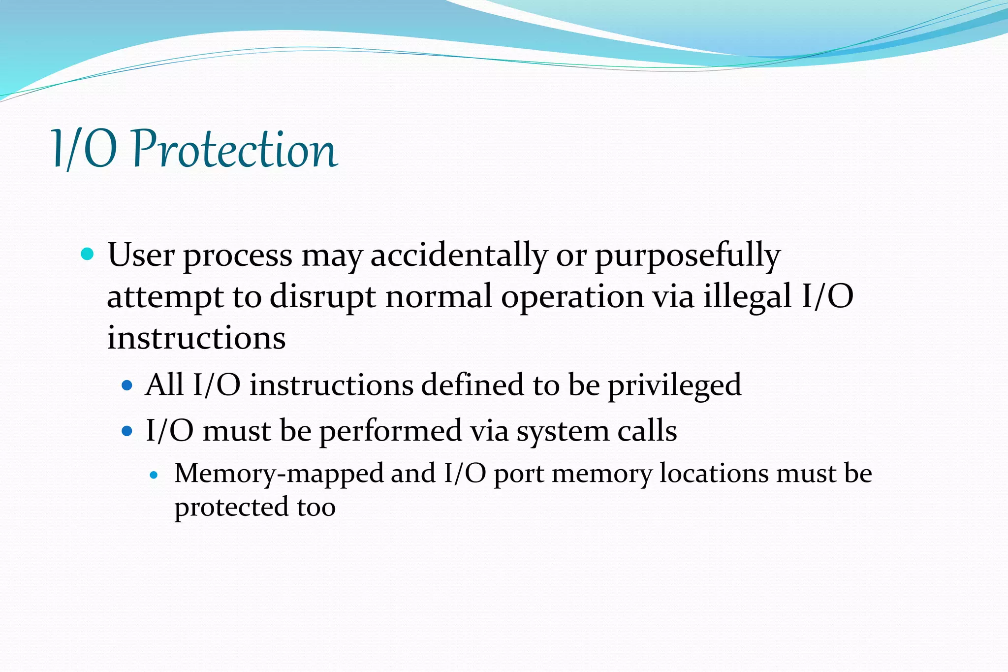 I/O Protection
 User process may accidentally or purposefully
attempt to disrupt normal operation via illegal I/O
instructions
 All I/O instructions defined to be privileged
 I/O must be performed via system calls
 Memory-mapped and I/O port memory locations must be
protected too
 