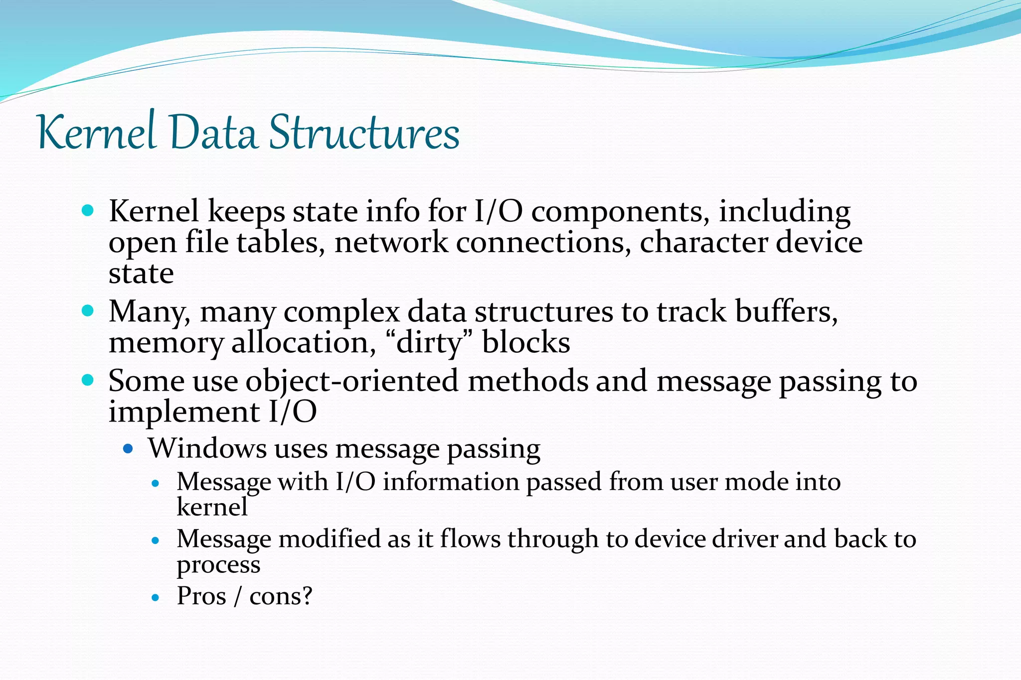 Kernel Data Structures
 Kernel keeps state info for I/O components, including
open file tables, network connections, character device
state
 Many, many complex data structures to track buffers,
memory allocation, “dirty” blocks
 Some use object-oriented methods and message passing to
implement I/O
 Windows uses message passing
 Message with I/O information passed from user mode into
kernel
 Message modified as it flows through to device driver and back to
process
 Pros / cons?
 