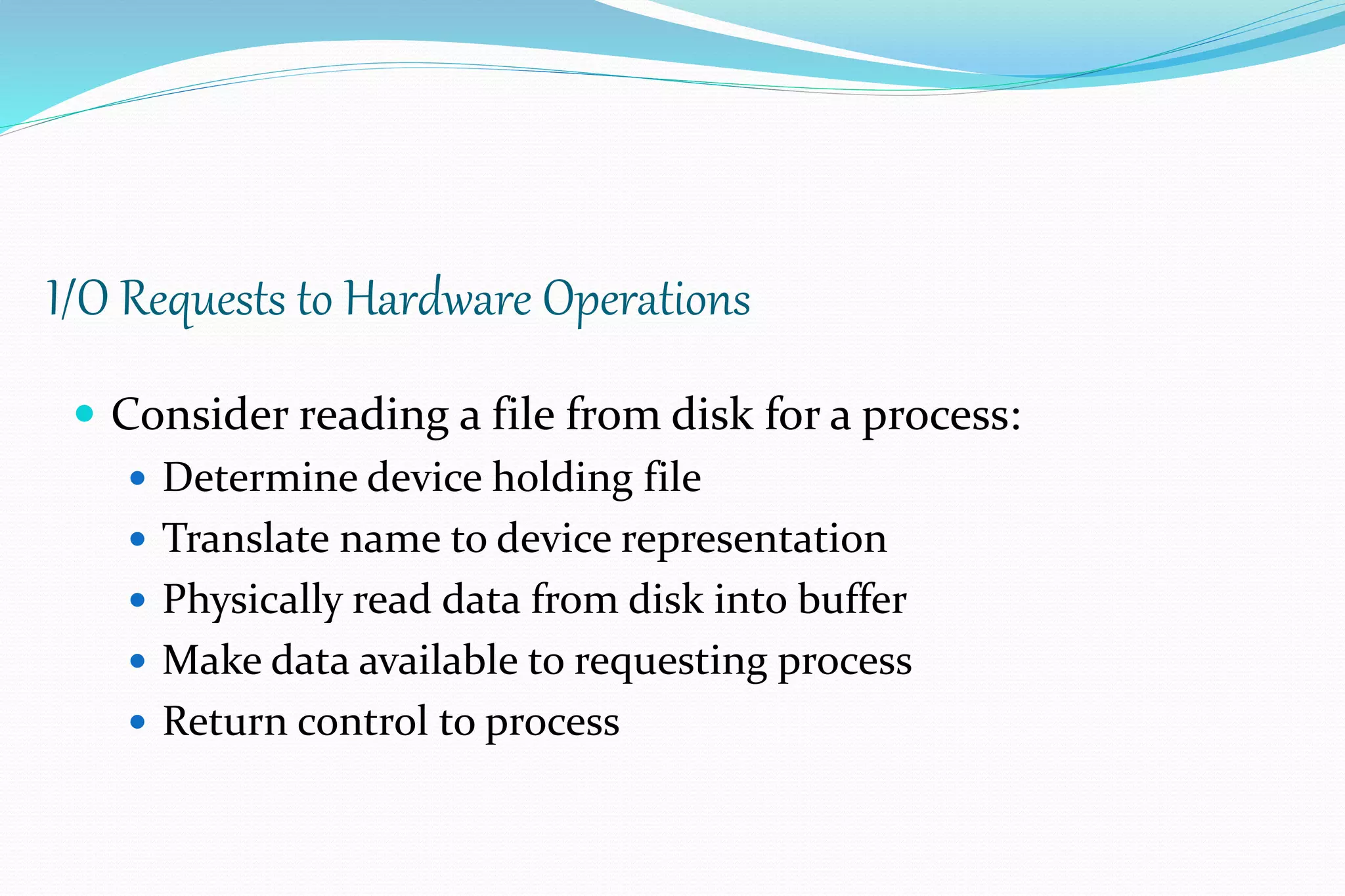I/O Requests to Hardware Operations
 Consider reading a file from disk for a process:
 Determine device holding file
 Translate name to device representation
 Physically read data from disk into buffer
 Make data available to requesting process
 Return control to process
 