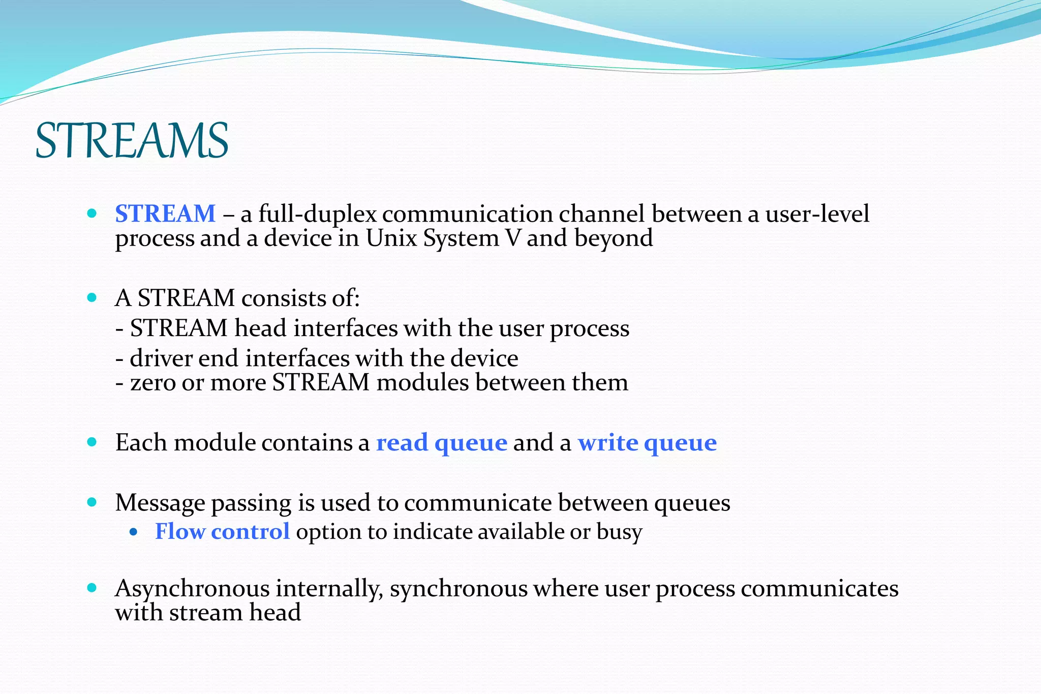 STREAMS
 STREAM – a full-duplex communication channel between a user-level
process and a device in Unix System V and beyond
 A STREAM consists of:
- STREAM head interfaces with the user process
- driver end interfaces with the device
- zero or more STREAM modules between them
 Each module contains a read queue and a write queue
 Message passing is used to communicate between queues
 Flow control option to indicate available or busy
 Asynchronous internally, synchronous where user process communicates
with stream head
 