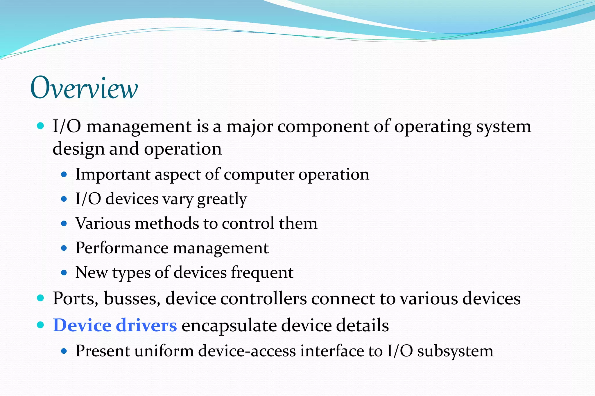 Overview
 I/O management is a major component of operating system
design and operation
 Important aspect of computer operation
 I/O devices vary greatly
 Various methods to control them
 Performance management
 New types of devices frequent
 Ports, busses, device controllers connect to various devices
 Device drivers encapsulate device details
 Present uniform device-access interface to I/O subsystem
 