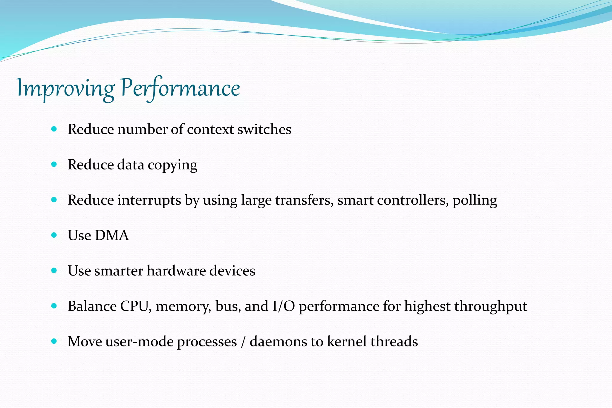 Improving Performance
 Reduce number of context switches
 Reduce data copying
 Reduce interrupts by using large transfers, smart controllers, polling
 Use DMA
 Use smarter hardware devices
 Balance CPU, memory, bus, and I/O performance for highest throughput
 Move user-mode processes / daemons to kernel threads
 