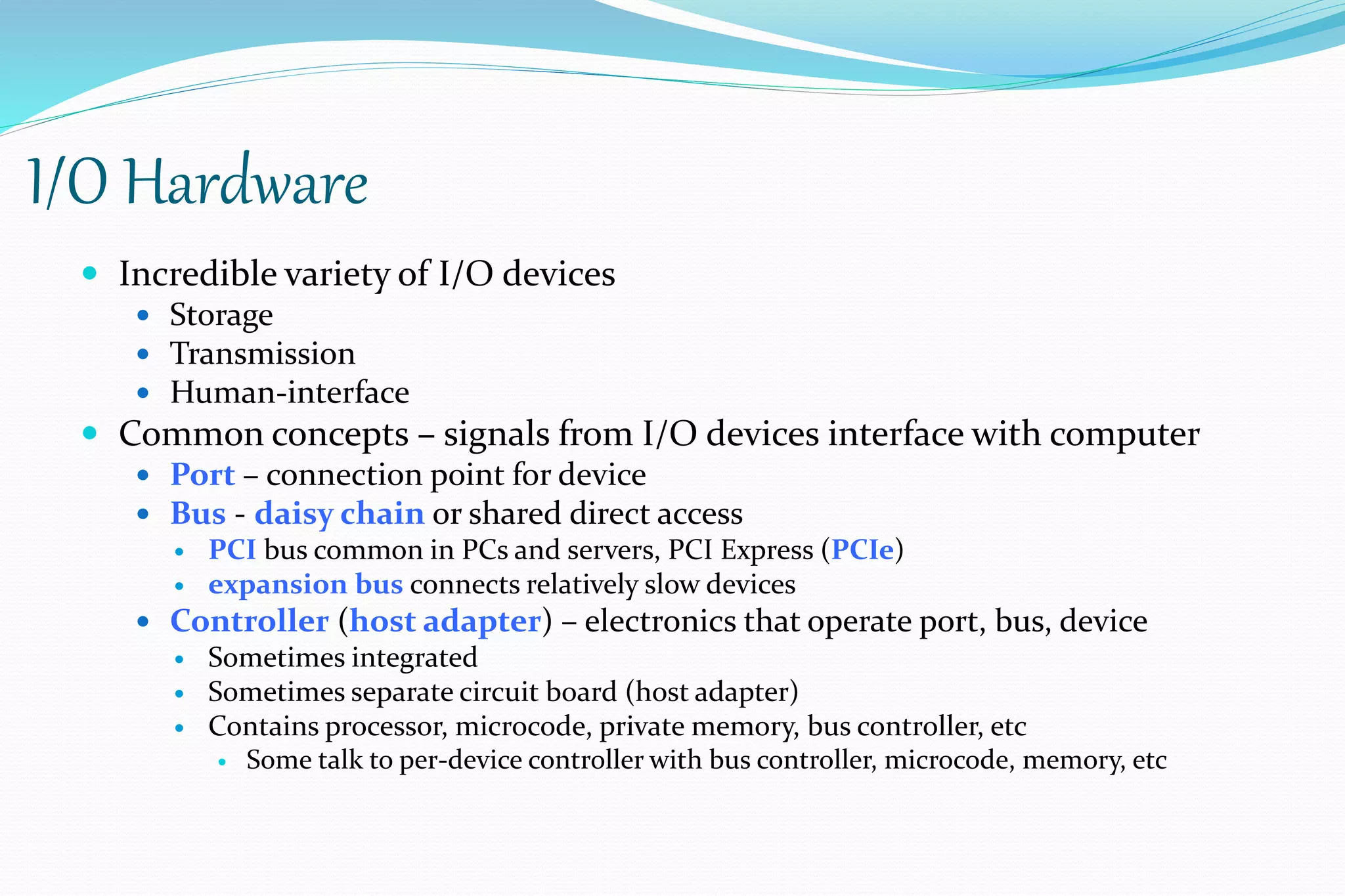 I/O Hardware
 Incredible variety of I/O devices
 Storage
 Transmission
 Human-interface
 Common concepts – signals from I/O devices interface with computer
 Port – connection point for device
 Bus - daisy chain or shared direct access
 PCI bus common in PCs and servers, PCI Express (PCIe)
 expansion bus connects relatively slow devices
 Controller (host adapter) – electronics that operate port, bus, device
 Sometimes integrated
 Sometimes separate circuit board (host adapter)
 Contains processor, microcode, private memory, bus controller, etc
 Some talk to per-device controller with bus controller, microcode, memory, etc
 