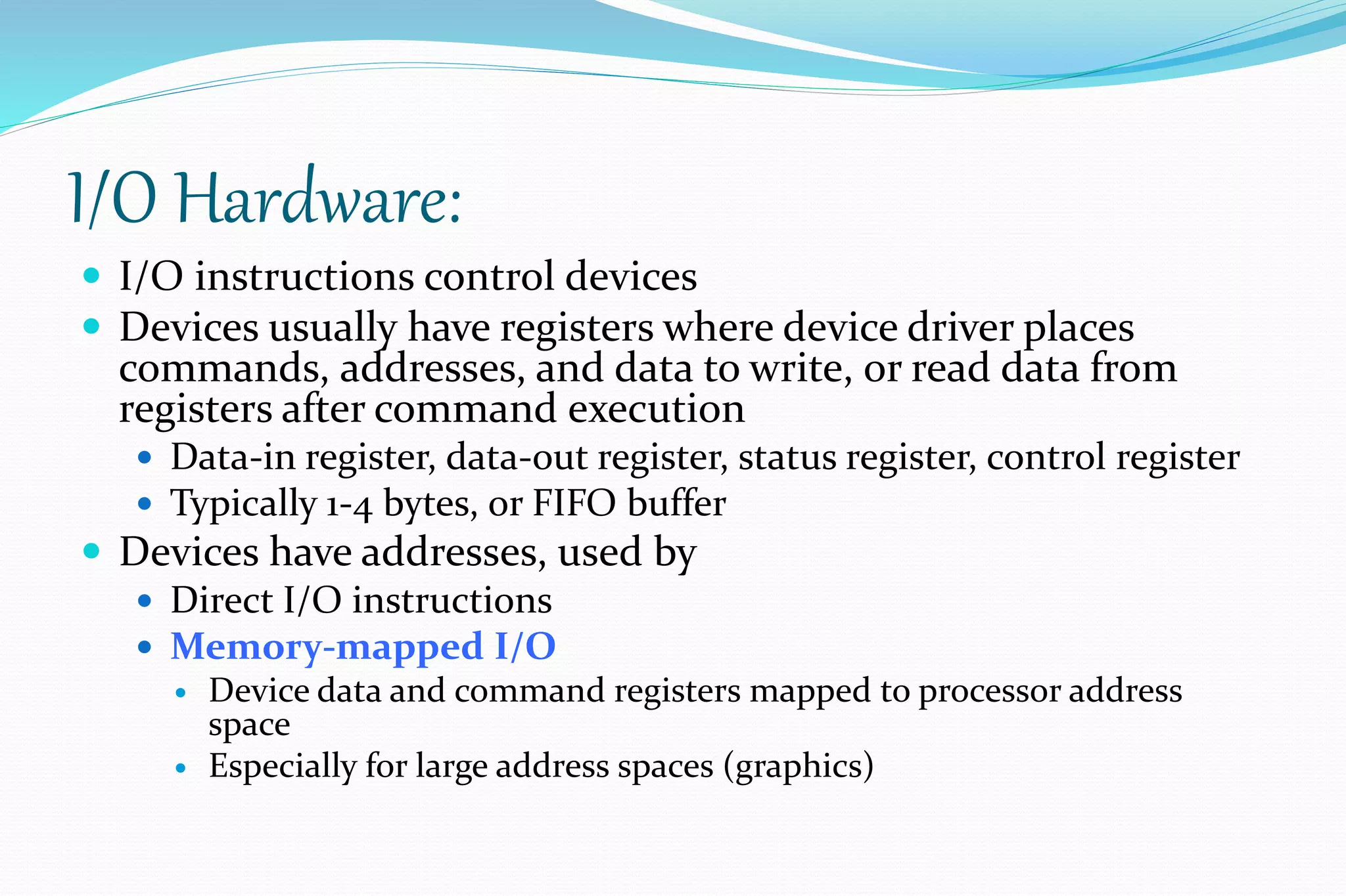 I/O Hardware:
 I/O instructions control devices
 Devices usually have registers where device driver places
commands, addresses, and data to write, or read data from
registers after command execution
 Data-in register, data-out register, status register, control register
 Typically 1-4 bytes, or FIFO buffer
 Devices have addresses, used by
 Direct I/O instructions
 Memory-mapped I/O
 Device data and command registers mapped to processor address
space
 Especially for large address spaces (graphics)
 