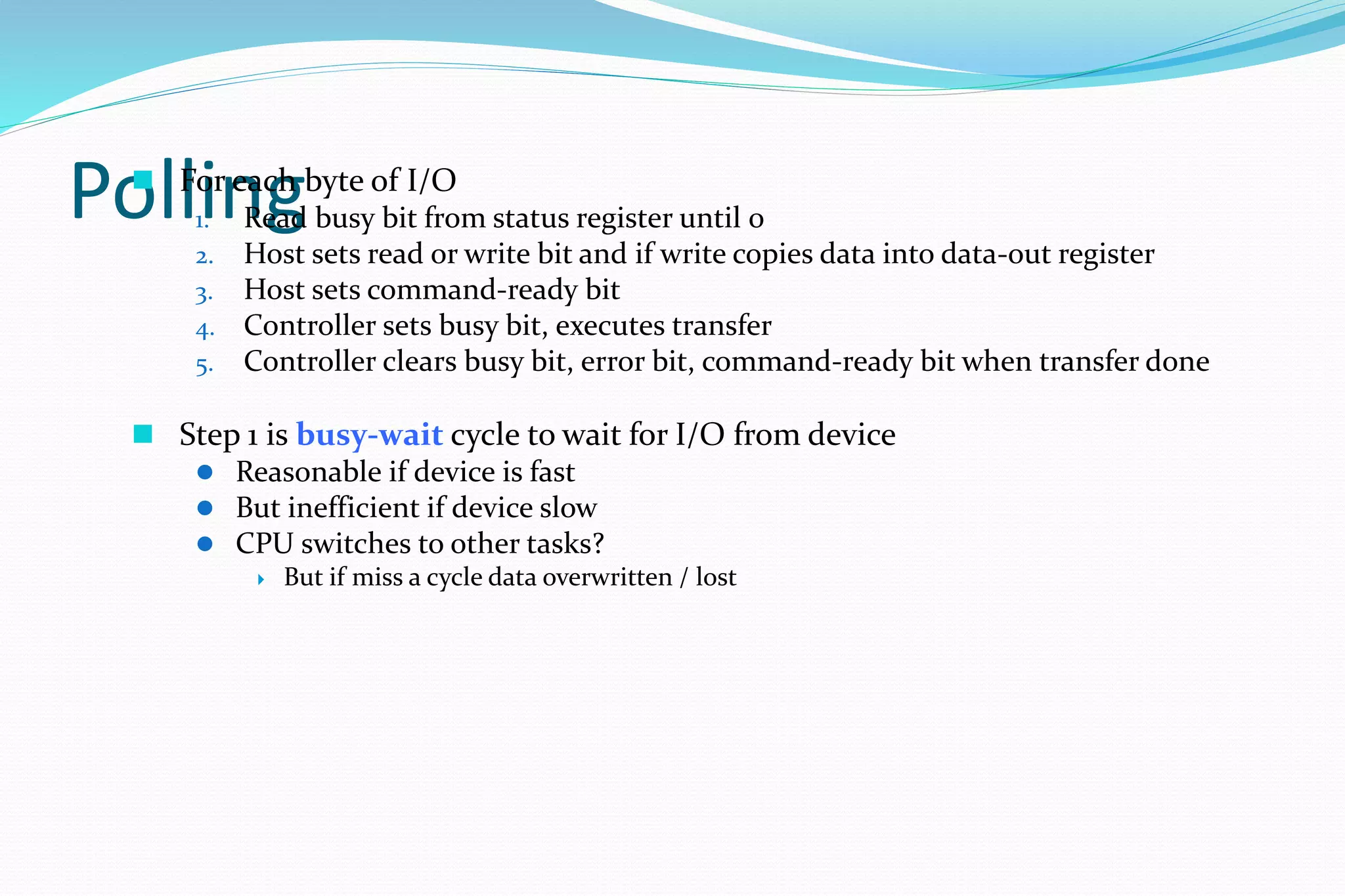 Polling For each byte of I/O
1. Read busy bit from status register until 0
2. Host sets read or write bit and if write copies data into data-out register
3. Host sets command-ready bit
4. Controller sets busy bit, executes transfer
5. Controller clears busy bit, error bit, command-ready bit when transfer done
 Step 1 is busy-wait cycle to wait for I/O from device
 Reasonable if device is fast
 But inefficient if device slow
 CPU switches to other tasks?
 But if miss a cycle data overwritten / lost
 