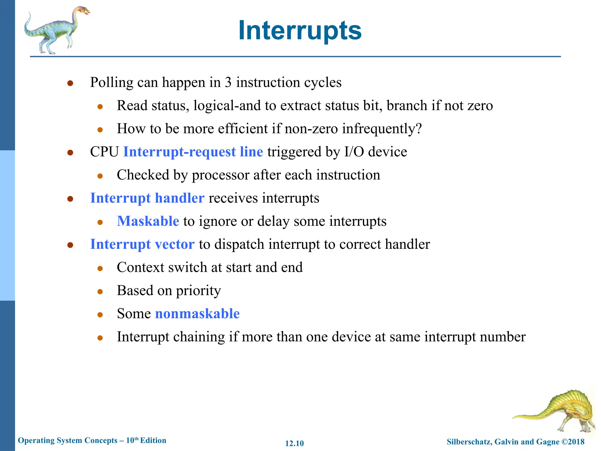 Silberschatz, Galvin and Gagne ©2018
Operating System Concepts – 10th
Edition 12.10
● Polling can happen in 3 instruction cycles
● Read status, logical-and to extract status bit, branch if not zero
● How to be more efficient if non-zero infrequently?
● CPU Interrupt-request line triggered by I/O device
● Checked by processor after each instruction
● Interrupt handler receives interrupts
● Maskable to ignore or delay some interrupts
● Interrupt vector to dispatch interrupt to correct handler
● Context switch at start and end
● Based on priority
● Some nonmaskable
● Interrupt chaining if more than one device at same interrupt number
Interrupts
 