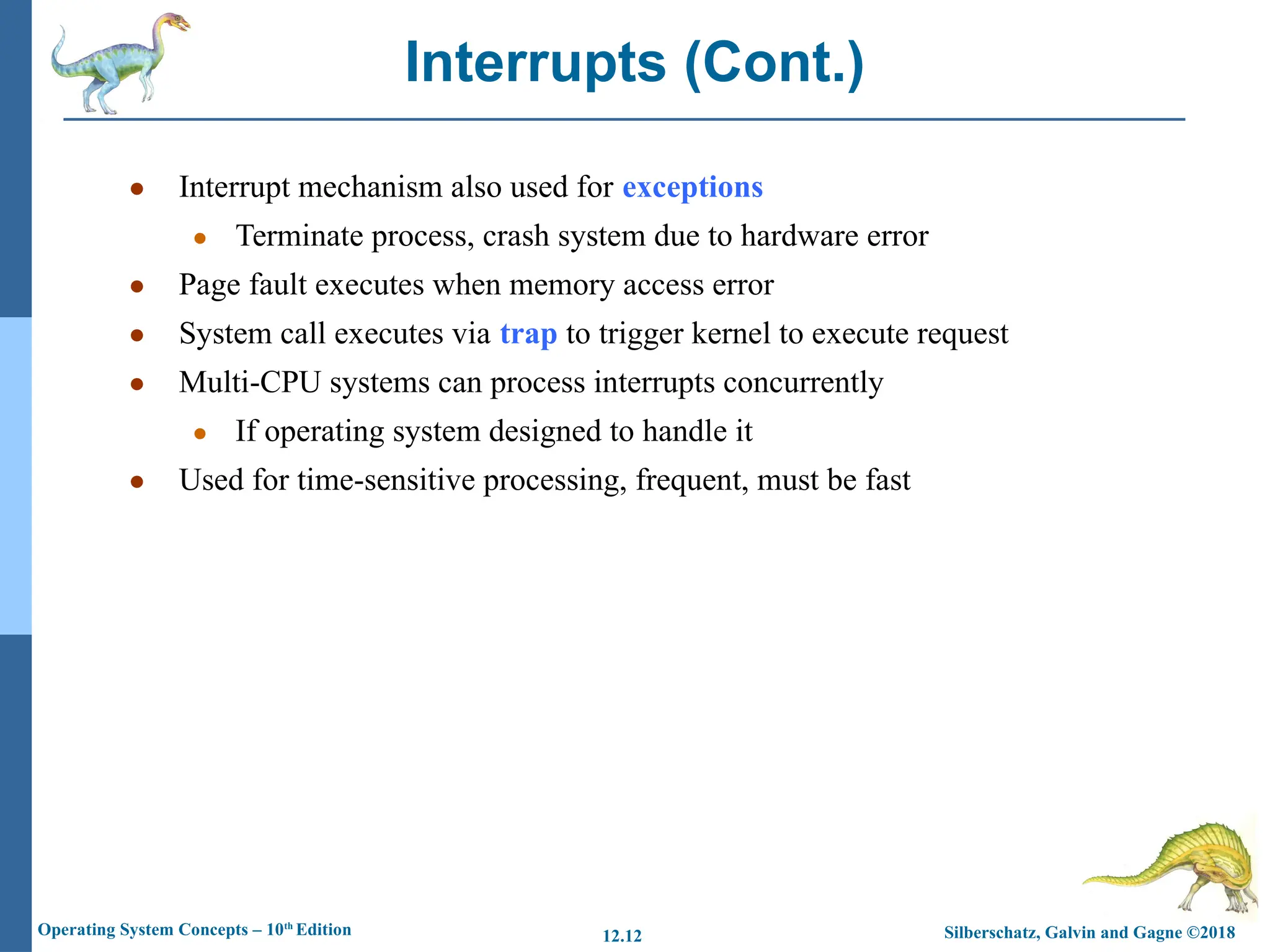 Silberschatz, Galvin and Gagne ©2018
Operating System Concepts – 10th
Edition 12.12
● Interrupt mechanism also used for exceptions
● Terminate process, crash system due to hardware error
● Page fault executes when memory access error
● System call executes via trap to trigger kernel to execute request
● Multi-CPU systems can process interrupts concurrently
● If operating system designed to handle it
● Used for time-sensitive processing, frequent, must be fast
Interrupts (Cont.)
 
