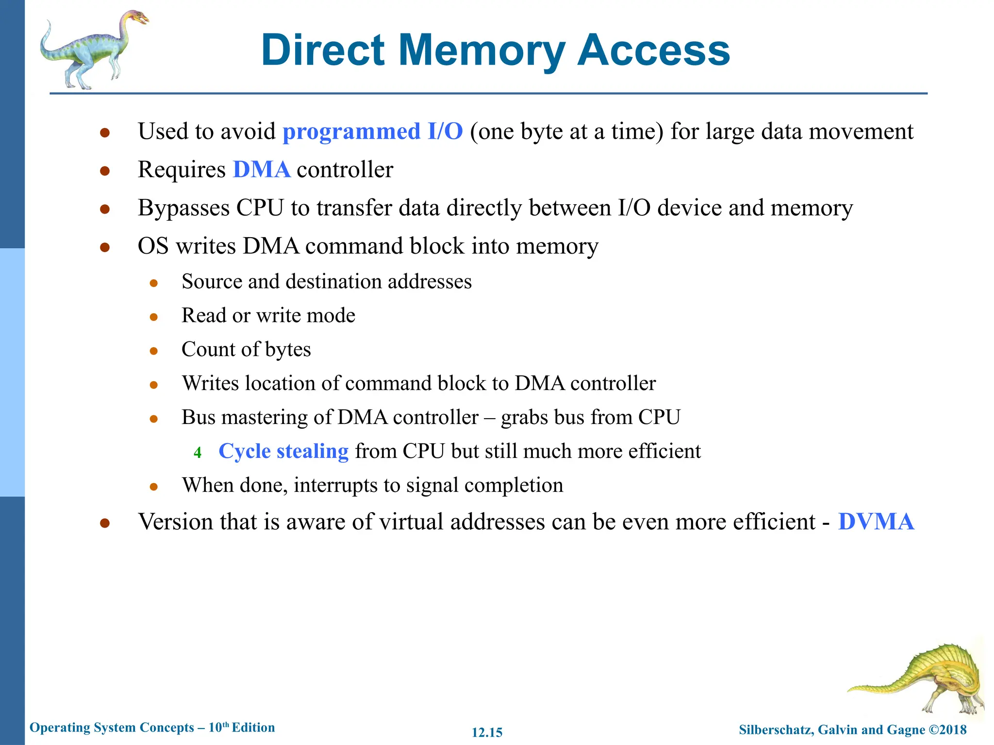 Silberschatz, Galvin and Gagne ©2018
Operating System Concepts – 10th
Edition 12.15
● Used to avoid programmed I/O (one byte at a time) for large data movement
● Requires DMA controller
● Bypasses CPU to transfer data directly between I/O device and memory
● OS writes DMA command block into memory
● Source and destination addresses
● Read or write mode
● Count of bytes
● Writes location of command block to DMA controller
● Bus mastering of DMA controller – grabs bus from CPU
4 Cycle stealing from CPU but still much more efficient
● When done, interrupts to signal completion
● Version that is aware of virtual addresses can be even more efficient - DVMA
Direct Memory Access
 