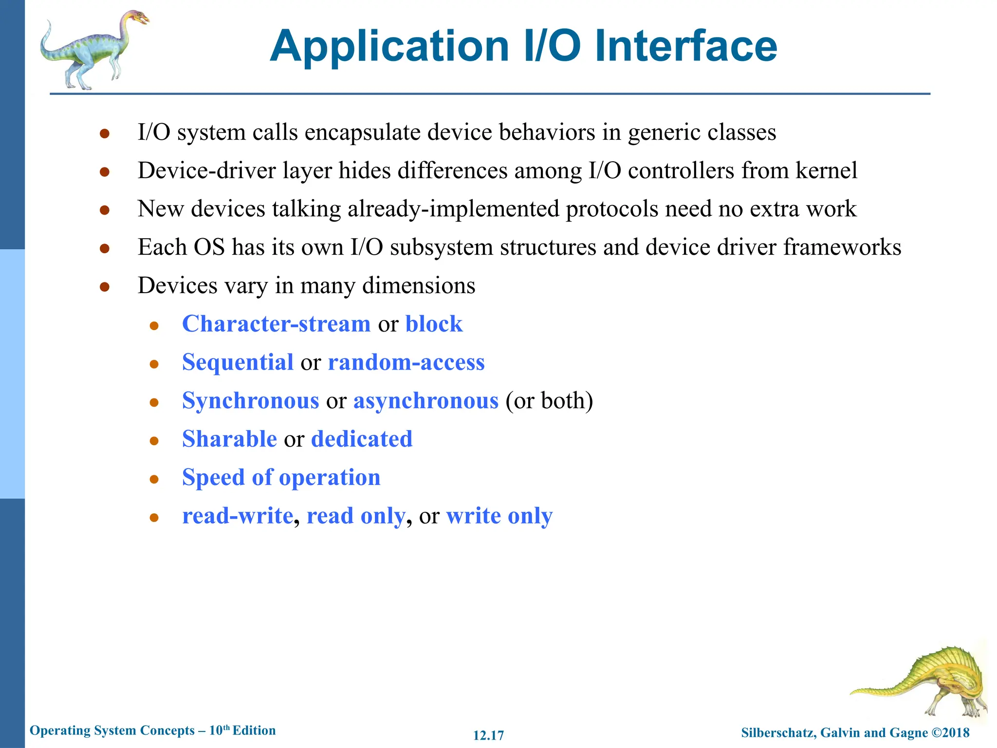 Silberschatz, Galvin and Gagne ©2018
Operating System Concepts – 10th
Edition 12.17
● I/O system calls encapsulate device behaviors in generic classes
● Device-driver layer hides differences among I/O controllers from kernel
● New devices talking already-implemented protocols need no extra work
● Each OS has its own I/O subsystem structures and device driver frameworks
● Devices vary in many dimensions
● Character-stream or block
● Sequential or random-access
● Synchronous or asynchronous (or both)
● Sharable or dedicated
● Speed of operation
● read-write, read only, or write only
Application I/O Interface
 