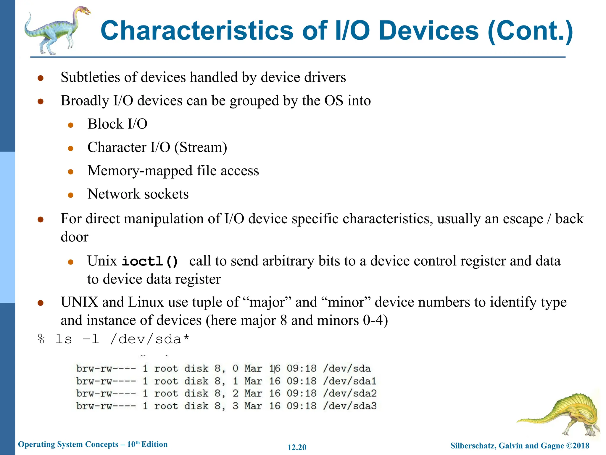 Silberschatz, Galvin and Gagne ©2018
Operating System Concepts – 10th
Edition 12.20
● Subtleties of devices handled by device drivers
● Broadly I/O devices can be grouped by the OS into
● Block I/O
● Character I/O (Stream)
● Memory-mapped file access
● Network sockets
● For direct manipulation of I/O device specific characteristics, usually an escape / back
door
● Unix ioctl() call to send arbitrary bits to a device control register and data
to device data register
● UNIX and Linux use tuple of “major” and “minor” device numbers to identify type
and instance of devices (here major 8 and minors 0-4)
% ls –l /dev/sda*
Characteristics of I/O Devices (Cont.)
 