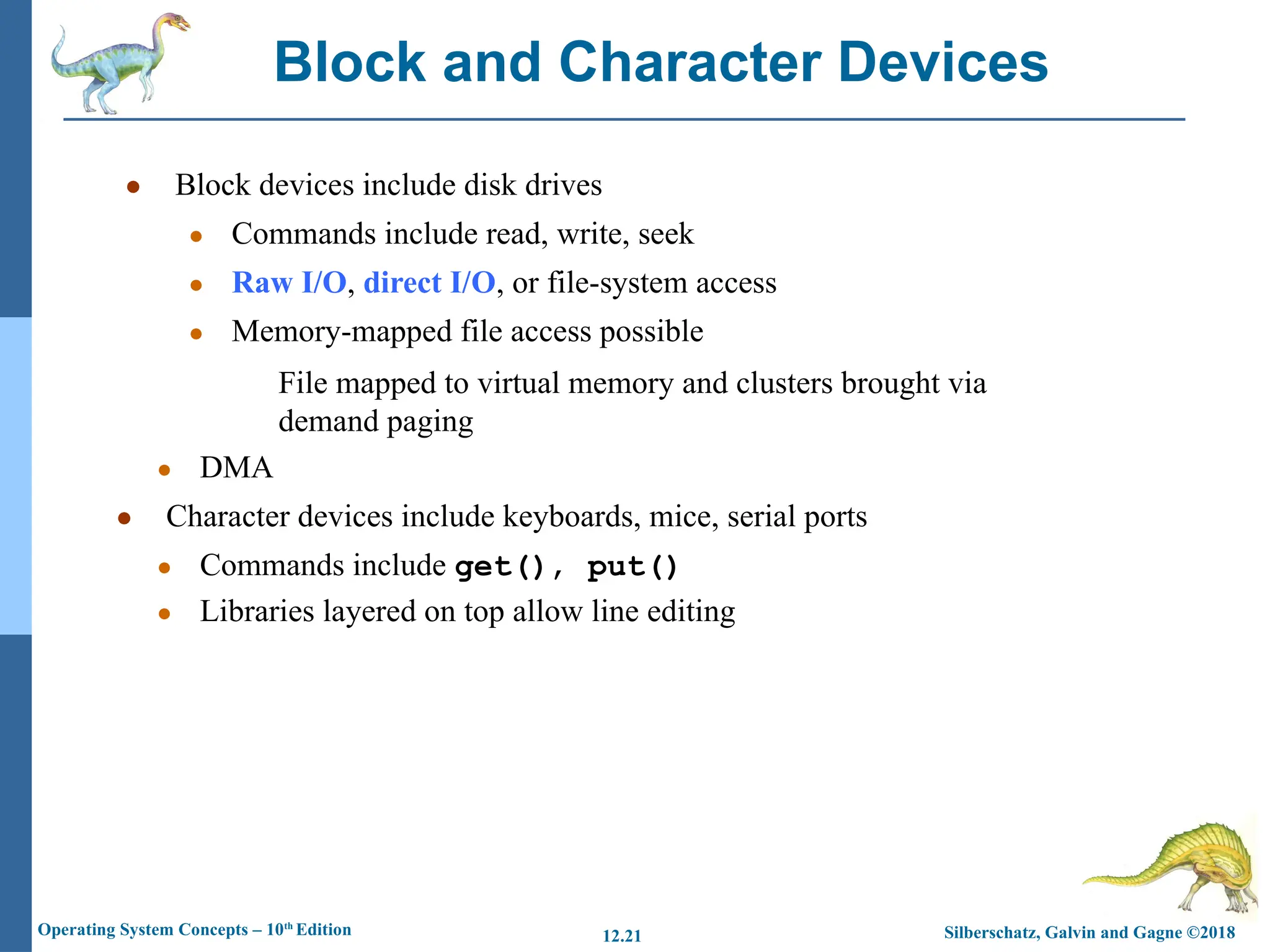 Silberschatz, Galvin and Gagne ©2018
Operating System Concepts – 10th
Edition 12.21
● Block devices include disk drives
● Commands include read, write, seek
● Raw I/O, direct I/O, or file-system access
● Memory-mapped file access possible
File mapped to virtual memory and clusters brought via
demand paging
● DMA
● Character devices include keyboards, mice, serial ports
● Commands include get(), put()
● Libraries layered on top allow line editing
Block and Character Devices
 