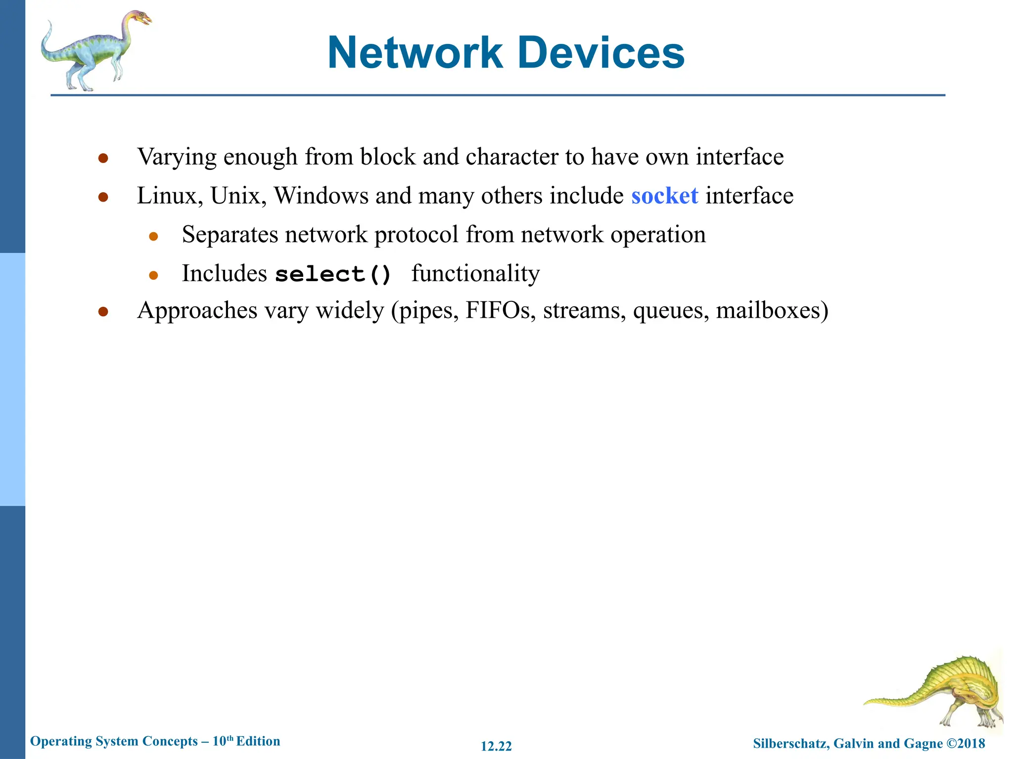 Silberschatz, Galvin and Gagne ©2018
Operating System Concepts – 10th
Edition 12.22
● Varying enough from block and character to have own interface
● Linux, Unix, Windows and many others include socket interface
● Separates network protocol from network operation
● Includes select() functionality
● Approaches vary widely (pipes, FIFOs, streams, queues, mailboxes)
Network Devices
 