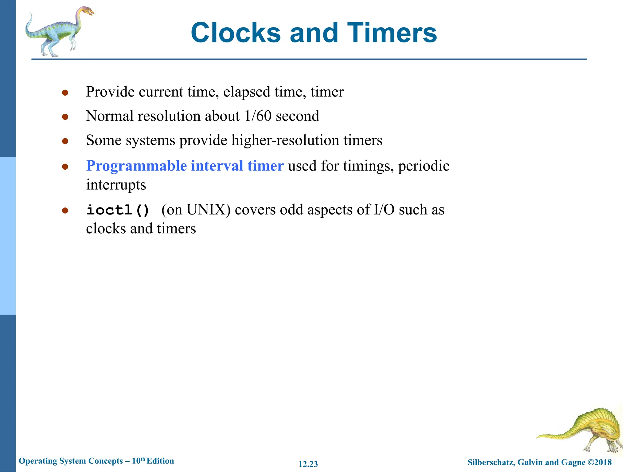 Silberschatz, Galvin and Gagne ©2018
Operating System Concepts – 10th
Edition 12.23
● Provide current time, elapsed time, timer
● Normal resolution about 1/60 second
● Some systems provide higher-resolution timers
● Programmable interval timer used for timings, periodic
interrupts
● ioctl() (on UNIX) covers odd aspects of I/O such as
clocks and timers
Clocks and Timers
 