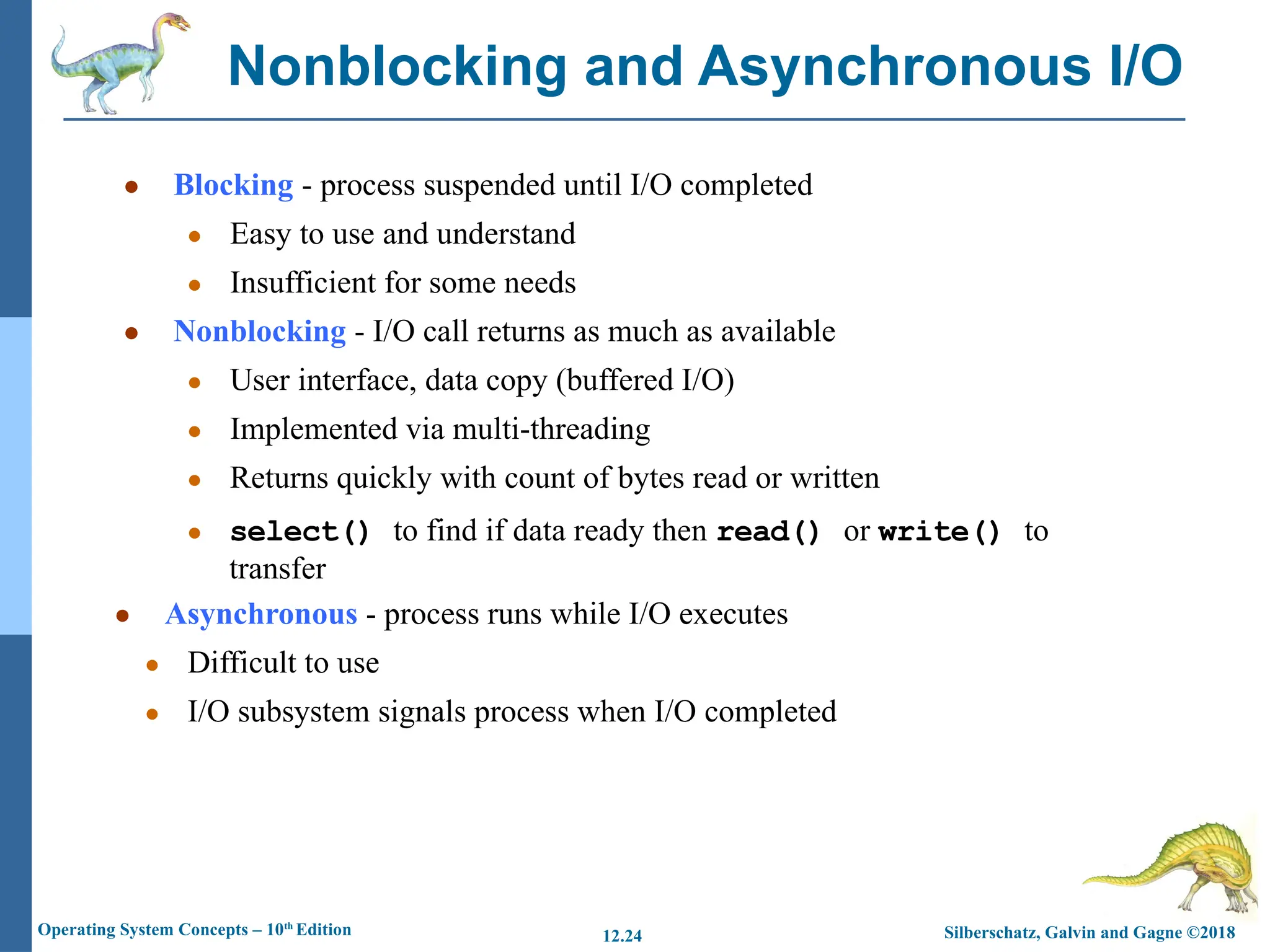 Silberschatz, Galvin and Gagne ©2018
Operating System Concepts – 10th
Edition 12.24
● Blocking - process suspended until I/O completed
● Easy to use and understand
● Insufficient for some needs
● Nonblocking - I/O call returns as much as available
● User interface, data copy (buffered I/O)
● Implemented via multi-threading
● Returns quickly with count of bytes read or written
● select() to find if data ready then read() or write() to
transfer
● Asynchronous - process runs while I/O executes
● Difficult to use
● I/O subsystem signals process when I/O completed
Nonblocking and Asynchronous I/O
 